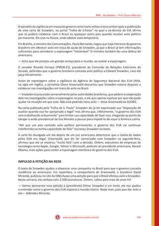 BNB – Atualidades – Prof. Cássio Albernaz
www.acasadoconcurseiro.com.br 145
O episódio da vigilância em massa do governo americano voltou à tona ontem após a publicação
de uma carta de Snowden, no jornal "Folha de S.Paiúo" na qual o ex-técnico da CIA afirma
que só poderá colaborar com o Brasil ou qualquer outro país quando receber asilo político
permanente. Ele vive na Rússia, onde obteve visto temporário.
Em Brasília, o ministro das Comunicações, Paulo Bernardo, negou que haja interesse do governo
brasileiro em oferecer asilo em troca de ajuda de Snowden, já que o Brasil já tem informações
suficientes para considerar a espionagem "intolerável" O ministro também fez uma defesa do
americano:
— Acho que ele prestou um grande serviço para o mundo, ao revelar a espionagem.
O senador Ricardo Ferraço (PMDB-ES), presidente da Comissão de Relações Exteriores do
Senado, defendeu que o governo brasileiro conceda asilo político a Edward Snowden, caso ele
peça oficialmente.
Autor de reportagens sobre a vigilância da Agência de Segurança Nacional dos EUA (NSA,
na sigla em inglês), o jornalista Glenn Greenwald descartou que Snowden estaria disposto a
colaborar nas investigações em troca de asilo no Brasil.
— Snowden é procurado semanalmente pelas autoridades brasileiras, que pedem a cooperação
dele nas investigações sobre a espionagem no país, e ele quis apenas explicar por que não pode
ajudar na situação em que está. Não está pedindo novo asilo — disse Greenwald ao GLOBO.
Na carta publicada pela "Folha de S. Paulo" Snowden diz já ter expressado sua "disposição dé
auxiliar quando isso for apropriado e legal" mas afirma que, infelizmente, "o governo dos EUA
vem trabalhando arduamente" para limitar sua capacidade de fazer isso, chegando ao ponto de
obrigar o avião presidencial de Evo Morales a pousar para impedi-lo de viajar à América Latina.
"Até que um país conceda asilo político permanente, o governo dos EUA vai continuar
interferindo na minha capacidade de falar" escreveu Snowden no texto.
A carta foi divulgada um dia depois de um juiz americano determinar que a coleta de dados
pelos EUA era ilegal. Greenwald, que diz ter conversado com Snowden na segunda-feira,
afirmou que ele se mostrou "muito feliz" com a decisão. Ontem, executivos de empresas de
tecnologia como Apple, Google, Yahoo! e Microsoft, pediram ao presidente americano, Barack
Obama, mais ações para conter a espionagem eletrônica do governo dos EUA.
IMPULSO A PETIÇÃO NA REDE
O texto de Snowden ajudou a alavancar uma campanha no Brasil para que o govemo conceda
residência ao americano. Em novembro, o companheiro de Greenwald, o brasileiro David
Miranda, publicou no site da ONG Avaaz uma petição para que o Brasil ofereça asilo a Snowden.
Nesta semana, ela contava com 2.500 assinaturas. Ontem, saltou para mais de onze mil.
— Vamos apresentar essa petição à (presidente) Dilma. Snowden é um herói, ele nos ajudou
a entender como o governo dos EUA espiona o mundo inteiro. Nada mais justo que dar asilo a
ele— defendeu Miranda.
 