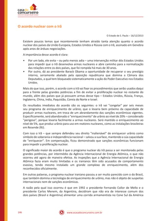 www.acasadoconcurseiro.com.br146
O acordo nuclear com o Irã
O Estado de S. Paulo – 16/12/2013
Existem poucos temas que recentemente tenham atraído tanta atenção quanto o acordo
nuclear dos países da União Europeia, Estados Unidos e Rússia com o Irã, assinado em Genebra
após anos de árduas negociações.
A importância desse acordo é clara:
•• Por um lado, ele evita – ou pelo menos adia – uma intervenção militar dós Estados Unidos
para impedir que o Irã desenvolva armas nucleares e abre caminho para a normalização
das relações entre os dois países, que foi rompida há mais de 30 anos.
•• Por outro, dá ao presidente Barack Obama a oportunidade de recuperar o seu prestígio
interno, seriamente abalado pela oposição republicana que domina a Câmara dos
Deputados, a qual tem bloqueado sistematicamente a ação do Poder Executivo nos Estados
Unidos.
Mais do que isso, porém, o acordo com o Irã vai fixar os procedimentos que serão usados daqui
para a frente pelas grandes potências a fim de evitar a proliferação nuclear no restante do
mundo, além dos países que já possuem armas desse tipo – Estados Unidos, Rússia, França,
Inglaterra, China, índia, Paquistão, Coreia do Norte e Israel.
Os resultados imediatos do acordo são os seguintes: o Irã vai "congelar" por seis meses
seu programa de enriquecimento de urânio, que o levaria bem próximo da capacidade de
produzir armas nucleares, em troca de um abrandamento das sanções econômicas vigentes.
Especificamente, será abandonado o "enriquecimento" de urânio ao nível de 20% – considerado
"perigoso", porque levaria facilmente a armas nucleares. Será mantido o enriquecimento ao
nível de 5%, que produz urânio para uso em reatores nucleares, como as instalações brasileiras
em Resende (RJ).
Com isso o Irã – que sempre defendeu seu direito "inalienável" de enriquecer urânio como
símbolo de soberania e independência nacional – salvou a sua face, mantendo a súa capacidade
de "enriquecer". Em compensação, ficou demonstrado que sanções econômicas funcionam
para impedir a proliferação nuclear.
O significado maior do acordo é que o programa nuclear do Irã passa a ser monitorado pelas
grandes potências, por intermédio da Agência Internacional de Energia Atômica, o que não
ocorreu até agora de maneira efetiva. As inspeções que a Agência Internacional de Energia
Atômica fazia eram muito limitadas e os iranianos têm sido acusados de comportamento
evasivo, tendo mesmo instalado um grande complexo de enriquecimento, além dos
reconhecidos oficialmente.
Em outras palavras, o programa nuclear iraniano passou a ser muito parecido com o do Brasil,
que também domina a tecnologia de enriquecimento de urânio, mas não é objeto de suspeitas
internacionais nem de sanções econômicas.
A razão pela qual isso ocorreu é que em 1992 o presidente Fernando Collor de Mello e o
presidente Carlos Menem, da Argentina, decidiram que não era de interesse comum dos
dois países (Brasil e Argentina) alimentar uma corrida armamentista no Cone Sul da América
 