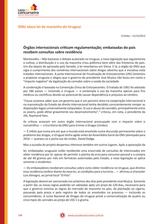 www.acasadoconcurseiro.com.br148
ONU ataca lei da maconha do Uruguai
O Globo – 12/12/2013
Órgãos internacionais criticam regulamentação; embaixadas do país
recebem consultas sobre residência
Montevidéu – Não bastasse o debate acalorado no Uruguai, a nova legislação que regulamenta
o cultivo, a distribuição e o uso da maconha criou polêmica bem além das fronteiras do país.
Um dia depois de aprovada pelo Senado, a lei reverberou em Viena. E lá, o órgão da ONU que
vigia o cumprimento dos convênios internacionais sobre drogas advertiu que a iniciativa viola
tratados internacionais. A junta Internacional de Fiscalização de Entorpecentes (Jife) lamentou
a proposta uruguaia e alegou que o governo do presidente José Mujica não levou em conta o
"impacto negativo" da legalização da cannabis sobre a saúde da sociedade.
A condenação é baseada na Convenção Única de Entorpecentes. O tratado de 1961 foi adotado
por 186 países — incluindo o Uruguai — e contempla o uso da maconha apenas para fins
médicos ou científicos devido ao potencial de causar dependência e prejuízos ao cérebro.
"Causa surpresa saber que um governo que é um parceiro ativo na cooperação internacional e
na manutenção do Estado de direito internacional tenha decidido conscientemente romper as
disposições legais universalmente estipuladas. O uso e abuso da cannabis, principalmente entre
os jovens, pode afetar gravemente seu desenvolvimento"," criticou, em nota, o presidente da
Jife, Raymond Yans.
As críticas ecoaram em outro órgão internacional preocupado com o impacto sobre o
narcotráfico — o Escritório da ONU para Crimes e Drogas (Undoc).
— É infeliz que numa era em que o mundo está envolvido numa discussão permanente sobre o
problema das drogas, o Uruguai tenha agido antes da Assembléia Geral da ONU planejada para
2016 — queixou-se o porta-voz do Undoc, David Dadge.
Mas a ousadia do projeto despertou interesse também em outros lugares. Após a aprovação da
lei, embaixadas uruguaias estão recebendo uma enxurrada de consultas de interessados em
obter residência por lá: apesar de permitir o plantio da erva para consumo pessoal e a compra
de até 40 gramas por mês em farmácias autorizadas pelo Estado, a nova legislação se aplica
somente a residentes.
— Os embaixadores receberam consultas sobre como obter residência no Uruguai, que direitos
essa residência confere diante da nova lei, as condições para o turismo... — afirmou o chanceler
Luis Almagro, ao jornal local "El País"
A legislação deverá ser sancionada nos próximos dez dias pelo presidente José Mujica. Somente
a partir daí, as novas regras poderão ser adotadas após um prazo de 120 dias, necessário para
que o governo conclua as regras do mercado de maconha no país, da plantação ao cigarro,
passando pelo preço e pelo registro de todos os envolvidos no processo — incluindo os
consumidores. A Junta Nacional de Drogas do Uruguai prevê a comercialização de quatro ou
cinco tipos de cannabis ao preço de US$ 1 o grama.
 