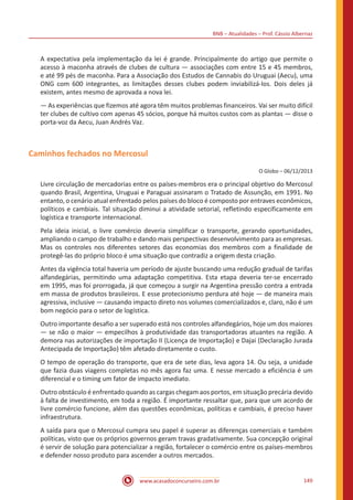 BNB – Atualidades – Prof. Cássio Albernaz
www.acasadoconcurseiro.com.br 149
A expectativa pela implementação da lei é grande. Principalmente do artigo que permite o
acesso à maconha através de clubes de cultura — associações com entre 15 e 45 membros,
e até 99 pés de maconha. Para a Associação dos Estudos de Cannabis do Uruguai (Aecu), uma
ONG com 600 integrantes, as limitações desses clubes podem inviabilizá-los. Dois deles já
existem, antes mesmo de aprovada a nova lei.
— As experiências que fizemos até agora têm muitos problemas financeiros. Vai ser muito difícil
ter clubes de cultivo com apenas 45 sócios, porque há muitos custos com as plantas — disse o
porta-voz da Aecu, Juan Andrés Vaz.
Caminhos fechados no Mercosul
O Globo – 06/12/2013
Livre circulação de mercadorias entre os países-membros era o principal objetivo do Mercosul
quando Brasil, Argentina, Uruguai e Paraguai assinaram o Tratado de Assunção, em 1991. No
entanto, o cenário atual enfrentado pelos países do bloco é composto por entraves econômicos,
políticos e cambiais. Tal situação diminui a atividade setorial, refletindo especificamente em
logística e transporte internacional.
Pela ideia inicial, o livre comércio deveria simplificar o transporte, gerando oportunidades,
ampliando o campo de trabalho e dando mais perspectivas desenvolvimento para as empresas.
Mas os controles nos diferentes setores das economias dos membros com a finalidade de
protegê-las do próprio bloco é uma situação que contradiz a origem desta criação.
Antes da vigência total haveria um período de ajuste buscando uma redução gradual de tarifas
alfandegárias, permitindo uma adaptação competitiva. Esta etapa deveria ter-se encerrado
em 1995, mas foi prorrogada, já que começou a surgir na Argentina pressão contra a entrada
em massa de produtos brasileiros. E esse protecionismo perdura até hoje — de maneira mais
agressiva, inclusive — causando impacto direto nos volumes comercializados e, claro, não é um
bom negócio para o setor de logística.
Outro importante desafio a ser superado está nos controles alfandegários, hoje um dos maiores
— se não o maior — empecilhos à produtividade das transportadoras atuantes na região. A
demora nas autorizações de importação II (Licença de Importação) e Dajai (Declaração Jurada
Antecipada de Importação) têm afetado diretamente o custo.
O tempo de operação do transporte, que era de sete dias, leva agora 14. Ou seja, a unidade
que fazia duas viagens completas no mês agora faz uma. E nesse mercado a eficiência é um
diferencial e o timing um fator de impacto imediato.
Outro obstáculo é enfrentado quando as cargas chegam aos portos, em situação precária devido
à falta de investimento, em toda a região. É importante ressaltar que, para que um acordo de
livre comércio funcione, além das questões econômicas, políticas e cambiais, é preciso haver
infraestrutura.
A saída para que o Mercosul cumpra seu papel é superar as diferenças comerciais e também
políticas, visto que os próprios governos geram travas gradativamente. Sua concepção original
é servir de solução para potencializar a região, fortalecer o comércio entre os países-membros
e defender nosso produto para ascender a outros mercados.
 