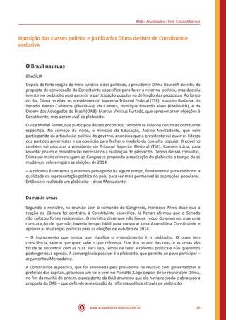 BNB – Atualidades – Prof. Cássio Albernaz
www.acasadoconcurseiro.com.br 15
Oposição das classes política e jurídica faz Dilma desistir de Constituinte
exclusiva
O Brasil nas ruas
BRASÍLIA
Depois da forte reação do meio jurídico e dos políticos, a presidente Dilma Rousseff desistiu da
proposta de convocação da Constituinte específica para fazer a reforma política, mas decidiu
investir no plebiscito para garantir a participação popular na definição das propostas. Ao longo
do dia, Dilma recebeu os presidentes do Supremo Tribunal Federal (STF), Joaquim Barbosa, do
Senado, Renan Calheiros (PMDB-AL), da Câmara, Henrique Eduardo Alves (PMDB-RN), e da
Ordem dos Advogados do Brasil (OAB), Marcus Vinicius Furtado, que apresentaram objeções à
Constituinte, mas deram aval ao plebiscito.
O vice Michel Temer, que participou desses encontros, também se colocou contra a Constituinte
específica. No começo da noite, o ministro da Educação, Aloizio Mercadante, que vem
participando da articulação política do governo, anunciou que a presidente vai ouvir os líderes
dos partidos governistas e da oposição para fechar o modelo da consulta popular. O governo
também vai procurar a presidente do Tribunal Superior Eleitoral (TSE), Cármen Lúcia, para
levantar prazos e providências necessários à realização do plebiscito. Depois dessas consultas,
Dilma vai mandar mensagem ao Congresso propondo a realização do plebiscito a tempo de as
mudanças valerem para as eleições de 2014.
– A reforma é um tema que temos perseguido há algum tempo, fundamental para melhorar a
qualidade da representação política do país, para ser mais permeável às aspirações populares.
Então será realizado um plebiscito – disse Mercadante.
Da rua às urnas
Segundo o ministro, na reunião com o comando do Congresso, Henrique Alves disse que a
reação da Câmara foi contrária à Constituinte específica. Já Renan afirmou que o Senado
não colocou fortes resistências. O ministro disse que não houve recuo do governo, mas uma
constatação de que não haveria tempo hábil para convocar uma Assembleia Constituinte e
aprovar as mudanças políticas para as eleições de outubro de 2014.
– O instrumento que temos que viabiliza o entendimento é o plebiscito. O povo tem
consciência, sabe o que quer, sabe o que reformar. Esse é o recado das ruas, e as urnas vão
ter de se encontrar com as ruas. Para isso, temos de fazer a reforma política e não queremos
postergar essa agenda. A convergência possível é o plebiscito, que permite ao povo participar –
argumentou Mercadante.
A Constituinte específica, que foi anunciada pela presidente na reunião com governadores e
prefeitos das capitais, provocou um vai e vem no Planalto. Logo depois de se reunir com Dilma,
no fim da manhã de ontem, o presidente da OAB anunciou que ela havia recuado e abraçado a
proposta da OAB – que defende a realização da reforma política através de plebiscito.
 