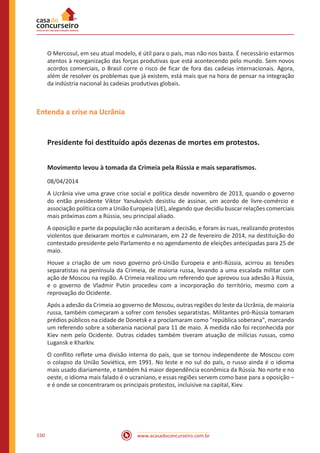 www.acasadoconcurseiro.com.br150
O Mercosul, em seu atual modelo, é útil para o país, mas não nos basta. É necessário estarmos
atentos à reorganização das forças produtivas que está acontecendo pelo mundo. Sem novos
acordos comerciais, o Brasil corre o risco de ficar de fora das cadeias internacionais. Agora,
além de resolver os problemas que já existem, está mais que na hora de pensar na integração
da indústria nacional às cadeias produtivas globais.
Entenda a crise na Ucrânia
Presidente foi destituído após dezenas de mortes em protestos.
Movimento levou à tomada da Crimeia pela Rússia e mais separatismos.
08/04/2014
A Ucrânia vive uma grave crise social e política desde novembro de 2013, quando o governo
do então presidente Viktor Yanukovich desistiu de assinar, um acordo de livre-comércio e
associação política com a União Europeia (UE), alegando que decidiu buscar relações comerciais
mais próximas com a Rússia, seu principal aliado.
A oposição e parte da população não aceitaram a decisão, e foram às ruas, realizando protestos
violentos que deixaram mortos e culminaram, em 22 de fevereiro de 2014, na destituição do
contestado presidente pelo Parlamento e no agendamento de eleições antecipadas para 25 de
maio.
Houve a criação de um novo governo pró-União Europeia e anti-Rússia, acirrou as tensões
separatistas na península da Crimeia, de maioria russa, levando a uma escalada militar com
ação de Moscou na região. A Crimeia realizou um referendo que aprovou sua adesão à Rússia,
e o governo de Vladmir Putin procedeu com a incorporação do território, mesmo com a
reprovação do Ocidente.
Após a adesão da Crimeia ao governo de Moscou, outras regiões do leste da Ucrânia, de maioria
russa, também começaram a sofrer com tensões separatistas. Militantes pró-Rússia tomaram
prédios públicos na cidade de Donetsk e a proclamaram como "república soberana", marcando
um referendo sobre a soberania nacional para 11 de maio. A medida não foi reconhecida por
Kiev nem pelo Ocidente. Outras cidades também tiveram atuação de milícias russas, como
Lugansk e Kharkiv.
O conflito reflete uma divisão interna do país, que se tornou independente de Moscou com
o colapso da União Soviética, em 1991. No leste e no sul do país, o russo ainda é o idioma
mais usado diariamente, e também há maior dependência econômica da Rússia. No norte e no
oeste, o idioma mais falado é o ucraniano, e essas regiões servem como base para a oposição –
e é onde se concentraram os principais protestos, incluisive na capital, Kiev.
 
