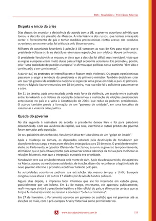 BNB – Atualidades – Prof. Cássio Albernaz
www.acasadoconcurseiro.com.br 151
Disputa e início da crise
Dias depois de anunciar a desistência do acordo com a UE, o governo ucraniano admitiu que
tomou a decisão sob pressão de Moscou. A interferência dos russos, que teriam ameaçado
cortar o fornecimento de gás e tomar medidas protecionistas contra acesso dos produtos
ucranianos ao seu mercado, foi criticada pelo bloco europeu.
Milhares de ucranianos favoráveis à adesão à UE tomaram as ruas de Kiev para exigir que o
presidente voltasse atrás na decisão e retomasse negociações com o bloco. Houve confrontos.
O presidente Yanukovich se recusou e disse que a decisão foi difícil, mas inevitável, visto que
as regras europeias eram muito duras para a frágil economia ucraniana. Ele prometeu, porém,
criar "uma sociedade de padrões europeus" e afirmou que políticas nesse caminho "têm sido e
continuarão a ser consistentes".
A partir daí, os protestos se intensificaram e ficaram mais violentos. Os grupos oposicionistas
passaram a exigir a renúncia do presidente e do primeiro-ministro. Também decidiram criar
um quartel-general da resistência nacional e organizar uma greve em todo o país. O primeiro-
ministro Mykola Azarov renunciou em 28 de janeiro, mas isso não foi o suficiente para encerrar
a crise.
Em 21 de janeiro, após uma escalada ainda mais forte da violência, um acordo entre assinado
entre Yanukovich e os líderes da oposição determinou a realização de eleições presidenciais
antecipadas no país e a volta à Constituição de 2004, que reduz os poderes presidenciais.
O acordo também previa a formação de um "governo de unidade", em uma tentativa de
solucionar a violenta crise política.
Queda do governo
No dia seguinte à assinatura do acordo, o presidente deixou Kiev e foi para paradeiro
desconhecido. Com sua ausência da capital, sua casa, escritório e outros prédios do governo
foram tomados pela oposição.
De seu paradeiro desconhecido, Yanukovich disse ter sido vítima de um "golpe de Estado".
Após a mudança na câmara, os deputados votaram pela destituição de Yanukovich por
abandono de seu cargo e marcaram eleições antecipadas para 25 de maio. O presidente recém-
eleito do Parlamento, o opositor Oleksander Turchynov, assumiu o governo temporariamente,
afirmando que o país estava pronto para conversar com a liderança da Rússia para melhorar as
relações bilaterais, mas que a integração europeia era prioridade.
Yanukovich teve sua prisão decretada pela morte de civis. Após dias desaparecido, ele apareceu
na Rússia, acusou os mediadores ocidentais de traição, disse não reconhecer a legitimidade do
novo governo interino e prometeu continuar lutando pelo país.
As autoridades ucranianas pediram sua extradição. Ao mesmo tempo, a União Europeia
congelou seus ativos e de outros 17 aliados por desvio de fundos públicos.
Alguns dias depois, a imprensa local informou que ele foi internado em estado grave,
possivelmente por um infarto. Em 11 de março, entretanto, ele apareceu publicamente,
reafirmou que ainda é o presidente legítimo e líder oficial do país, e afirmou ter certeza que as
Forças Armadas locais irão se recusar a obedecer “ordens criminosas”.
Em 27 de fevereiro, o Parlamento aprovou um governo de coalizão que vai governar até as
eleições de maio, com o pró-europeu Arseny Yatseniuk como premiê interino.
 