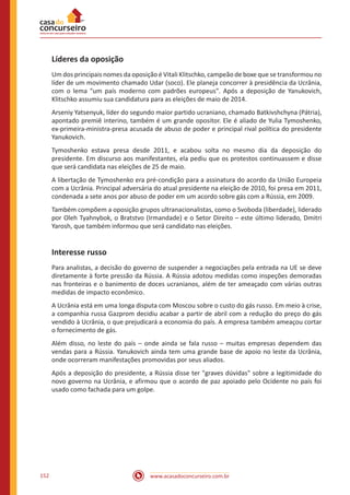 www.acasadoconcurseiro.com.br152
Líderes da oposição
Um dos principais nomes da oposição é Vitali Klitschko, campeão de boxe que se transformou no
líder de um movimento chamado Udar (soco). Ele planeja concorrer à presidência da Ucrânia,
com o lema "um país moderno com padrões europeus". Após a deposição de Yanukovich,
Klitschko assumiu sua candidatura para as eleições de maio de 2014.
Arseniy Yatsenyuk, líder do segundo maior partido ucraniano, chamado Batkivshchyna (Pátria),
apontado premiê interino, também é um grande opositor. Ele é aliado de Yulia Tymoshenko,
ex-primeira-ministra-presa acusada de abuso de poder e principal rival política do presidente
Yanukovich.
Tymoshenko estava presa desde 2011, e acabou solta no mesmo dia da deposição do
presidente. Em discurso aos manifestantes, ela pediu que os protestos continuassem e disse
que será candidata nas eleições de 25 de maio.
A libertação de Tymoshenko era pré-condição para a assinatura do acordo da União Europeia
com a Ucrânia. Principal adversária do atual presidente na eleição de 2010, foi presa em 2011,
condenada a sete anos por abuso de poder em um acordo sobre gás com a Rússia, em 2009.
Também compõem a oposição grupos ultranacionalistas, como o Svoboda (liberdade), liderado
por Oleh Tyahnybok, o Bratstvo (Irmandade) e o Setor Direito – este último liderado, Dmitri
Yarosh, que também informou que será candidato nas eleições.
Interesse russo
Para analistas, a decisão do governo de suspender a negociações pela entrada na UE se deve
diretamente à forte pressão da Rússia. A Rússia adotou medidas como inspeções demoradas
nas fronteiras e o banimento de doces ucranianos, além de ter ameaçado com várias outras
medidas de impacto econômico.
A Ucrânia está em uma longa disputa com Moscou sobre o custo do gás russo. Em meio à crise,
a companhia russa Gazprom decidiu acabar a partir de abril com a redução do preço do gás
vendido à Ucrânia, o que prejudicará a economia do país. A empresa também ameaçou cortar
o fornecimento de gás.
Além disso, no leste do país – onde ainda se fala russo – muitas empresas dependem das
vendas para a Rússia. Yanukovich ainda tem uma grande base de apoio no leste da Ucrânia,
onde ocorreram manifestações promovidas por seus aliados.
Após a deposição do presidente, a Rússia disse ter "graves dúvidas" sobre a legitimidade do
novo governo na Ucrânia, e afirmou que o acordo de paz apoiado pelo Ocidente no país foi
usado como fachada para um golpe.
 