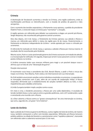 BNB – Atualidades – Prof. Cássio Albernaz
www.acasadoconcurseiro.com.br 153
Crimeia
A destituição de Yanukovich aumentou a tensão na Crimeia, uma região autônoma, onde as
manifestações pró-Rússia se intensificaram, com a invasão de prédios do governo e dois
aeroportos.
Com o aumento das tensões separatistas, o Parlamento russo aprovou, a pedido do presidente
Vladimir Putin, o envio de tropas à Crimeia para “normalizar” a situação.
A região aprovou um referendo para debater sua autonomia e elegeu um premiê pró-Rússia,
Sergei Aksyonov, não reconhecido pelo governo central ucraniano.
Dois dias depois, em 6 de março, o Parlamento da Crimeia aprovou sua adesão à Rússia e
marcou um referendo para definir o status da região para 16 de março. Posteriormente, o
Parlamento se declarou independente da Ucrânia – sendo apoiado por russos e criticado por
ucranianos.
O referendo foi realizado em 16 de março, e aprovou a adesão à Rússia por imensa maioria. O
resultado não foi reconhecido pelo Ocidente.
Mesmo assim, Putin e o auto-proclamado governo da Crimeia assinaram um tratado de adesão,
e a incorporação foi ratificada. Em seguida, tropas que seriam russas passaram a cercar e invadir
postos militares na Ucrânia.
A Ucrânia convocou todas suas reservas militares para reagir a um possível ataque russo e
afirmou que se trata de uma "declaração de guerra".
Posição internacional
O movimento russo levou o presidente dos EUA, Barack Obama, a pedir a Putin o recuo das
tropas na Crimeia. Para Obama, Putin violou a lei internacional com sua intervenção.
Os EUA também anunciaram sanções contra indivíduos envolvidos no processo, e suspenderam
as transações comerciais com o país, além de um acordo de cooperação militar. A Rússia
respondeu afirmando que o estabelecimento de sanções também afetaria os EUA, e criou
impedimentos para cidadãos americanos.
A União Europeia também impôs sanções contra russos.
Em meio à crise, o Ocidente pressionou a Rússia por uma saída diplomática. A escalada de
tensão também levou a uma ruptura entre as grandes potências, com o G7 condenando a ação
e cancelando uma reunião com a Rússia.
Já a Otan advertiu a Rússia contra as "graves consequências" de uma intervenção na Ucrânia,
que seria, segundo ele, um grave "erro histórico".
Leste da Ucrânia
Após a adesão da Crimeia ao governo de Moscou, outras regiões do leste da Ucrânia, de maioria
russa, também começaram a sofrer com tensões separatistas. Militantes pró-Rússia tomaram
prédios públicos na cidade de Donetsk e a proclamaram como "república soberana", marcando
um referendo sobre a soberania nacional para 11 de maio.
 
