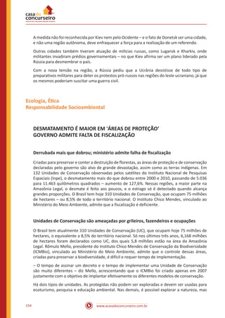 www.acasadoconcurseiro.com.br154
A medida não foi reconhecida por Kiev nem pelo Ocidente – e o fato de Donetsk ser uma cidade,
e não uma região autônoma, deve enfraquecer a força para a realização de um referendo.
Outras cidades também tiveram atuação de milícias russas, como Lugansk e Kharkiv, onde
militantes invadiram prédios governamentais – no que Kiev afirma ser um plano liderado pela
Rússia para desmembrar o país.
Com a nova tensão na região, a Rússia pediu que a Ucrânia desistisse de todo tipo de
preparativos militares para deter os protestos pró-russos nas regiões do leste ucraniano, já que
os mesmos poderiam suscitar uma guerra civil.
Ecologia, Ética
Responsabilidade Socioambiental
DESMATAMENTO É MAIOR EM 'ÁREAS DE PROTEÇÃO’
GOVERNO ADMITE FALTA DE FISCALIZAÇÃO
Derrubada mais que dobrou; ministério admite falha de fiscalização
Criadas para preservar e conter a destruição de florestas, as áreas de proteção e de conservação
declaradas pelo governo são alvo de grande devastação, assim como as terras indígenas. Em
132 Unidades de Conservação observadas pelos satélites do Instituto Nacional de Pesquisas
Espaciais (Inpe), o desmatamento mais do que dobrou entre 2000 e 2010, passando de 5.036
para 11.463 quilômetros quadrados – aumento de 127,6%. Nessas regiões, a maior parte na
Amazônia Legal, o desmate é feito aos poucos, e o estrago só é detectado quando alcança
grandes proporções. O Brasil tem hoje 310 Unidades de Conservação, que ocupam 75 milhões
de hectares – ou 8,5% de todo o território nacional. O Instituto Chico Mendes, vinculado ao
Ministério do Meio Ambiente, admite que a fiscalização é deficiente.
Unidades de Conservação são ameaçadas por grileiros, fazendeiros e ocupações
O Brasil tem atualmente 310 Unidades de Conservação (UC), que ocupam hoje 75 milhões de
hectares, o equivalente a 8,5% do território nacional. Só nos últimos três anos, 6,168 milhões
de hectares foram declarados como UC, dos quais 5,8 milhões estão na área da Amazônia
Legal. Rômulo Mello, presidente do Instituto Chico Mendes de Conservação da Biodiversidade
(ICMBio), vinculado ao Ministério do Meio Ambiente, admite que o controle dessas áreas,
criadas para preservar a biodiversidade, é difícil e requer tempo de implementação.
– O tempo de assinar um decreto e o tempo de implementar uma Unidade de Conservação
são muito diferentes – diz Mello, acrescentando que o ICMBio foi criado apenas em 2007
justamente com o objetivo de implantar efetivamente os diferentes modelos de conservação.
Há dois tipos de unidades. As protegidas não podem ser exploradas e devem ser usadas para
ecoturismo, pesquisa e educação ambiental. Nas demais, é possível explorar a natureza, mas
 