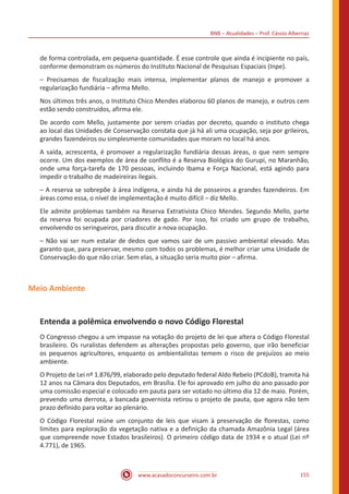 BNB – Atualidades – Prof. Cássio Albernaz
www.acasadoconcurseiro.com.br 155
de forma controlada, em pequena quantidade. É esse controle que ainda é incipiente no país,
conforme demonstram os números do Instituto Nacional de Pesquisas Espaciais (Inpe).
– Precisamos de fiscalização mais intensa, implementar planos de manejo e promover a
regularização fundiária – afirma Mello.
Nos últimos três anos, o Instituto Chico Mendes elaborou 60 planos de manejo, e outros cem
estão sendo construídos, afirma ele.
De acordo com Mello, justamente por serem criadas por decreto, quando o instituto chega
ao local das Unidades de Conservação constata que já há ali uma ocupação, seja por grileiros,
grandes fazendeiros ou simplesmente comunidades que moram no local há anos.
A saída, acrescenta, é promover a regularização fundiária dessas áreas, o que nem sempre
ocorre. Um dos exemplos de área de conflito é a Reserva Biológica do Gurupi, no Maranhão,
onde uma força-tarefa de 170 pessoas, incluindo Ibama e Força Nacional, está agindo para
impedir o trabalho de madeireiras ilegais.
– A reserva se sobrepõe à área indígena, e ainda há de posseiros a grandes fazendeiros. Em
áreas como essa, o nível de implementação é muito difícil – diz Mello.
Ele admite problemas também na Reserva Extrativista Chico Mendes. Segundo Mello, parte
da reserva foi ocupada por criadores de gado. Por isso, foi criado um grupo de trabalho,
envolvendo os seringueiros, para discutir a nova ocupação.
– Não vai ser num estalar de dedos que vamos sair de um passivo ambiental elevado. Mas
garanto que, para preservar, mesmo com todos os problemas, é melhor criar uma Unidade de
Conservação do que não criar. Sem elas, a situação seria muito pior – afirma.
Meio Ambiente
Entenda a polêmica envolvendo o novo Código Florestal
O Congresso chegou a um impasse na votação do projeto de lei que altera o Código Florestal
brasileiro. Os ruralistas defendem as alterações propostas pelo governo, que irão beneficiar
os pequenos agricultores, enquanto os ambientalistas temem o risco de prejuízos ao meio
ambiente.
O Projeto de Lei nº 1.876/99, elaborado pelo deputado federal Aldo Rebelo (PCdoB), tramita há
12 anos na Câmara dos Deputados, em Brasília. Ele foi aprovado em julho do ano passado por
uma comissão especial e colocado em pauta para ser votado no último dia 12 de maio. Porém,
prevendo uma derrota, a bancada governista retirou o projeto de pauta, que agora não tem
prazo definido para voltar ao plenário.
O Código Florestal reúne um conjunto de leis que visam à preservação de florestas, como
limites para exploração da vegetação nativa e a definição da chamada Amazônia Legal (área
que compreende nove Estados brasileiros). O primeiro código data de 1934 e o atual (Lei nº
4.771), de 1965.
 