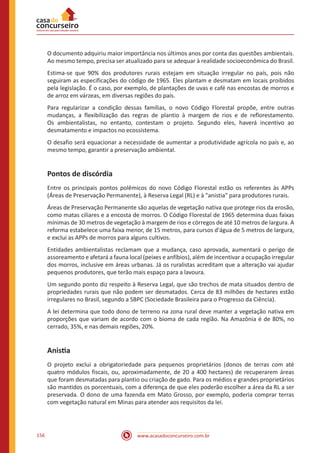 www.acasadoconcurseiro.com.br156
O documento adquiriu maior importância nos últimos anos por conta das questões ambientais.
Ao mesmo tempo, precisa ser atualizado para se adequar à realidade socioeconômica do Brasil.
Estima-se que 90% dos produtores rurais estejam em situação irregular no país, pois não
seguiram as especificações do código de 1965. Eles plantam e desmatam em locais proibidos
pela legislação. É o caso, por exemplo, de plantações de uvas e café nas encostas de morros e
de arroz em várzeas, em diversas regiões do país.
Para regularizar a condição dessas famílias, o novo Código Florestal propõe, entre outras
mudanças, a flexibilização das regras de plantio à margem de rios e de reflorestamento.
Os ambientalistas, no entanto, contestam o projeto. Segundo eles, haverá incentivo ao
desmatamento e impactos no ecossistema.
O desafio será equacionar a necessidade de aumentar a produtividade agrícola no país e, ao
mesmo tempo, garantir a preservação ambiental.
Pontos de discórdia
Entre os principais pontos polêmicos do novo Código Florestal estão os referentes às APPs
(Áreas de Preservação Permanente), à Reserva Legal (RL) e à "anistia" para produtores rurais.
Áreas de Preservação Permanente são aquelas de vegetação nativa que protege rios da erosão,
como matas ciliares e a encosta de morros. O Código Florestal de 1965 determina duas faixas
mínimas de 30 metros de vegetação à margem de rios e córregos de até 10 metros de largura. A
reforma estabelece uma faixa menor, de 15 metros, para cursos d'água de 5 metros de largura,
e exclui as APPs de morros para alguns cultivos.
Entidades ambientalistas reclamam que a mudança, caso aprovada, aumentará o perigo de
assoreamento e afetará a fauna local (peixes e anfíbios), além de incentivar a ocupação irregular
dos morros, inclusive em áreas urbanas. Já os ruralistas acreditam que a alteração vai ajudar
pequenos produtores, que terão mais espaço para a lavoura.
Um segundo ponto diz respeito à Reserva Legal, que são trechos de mata situados dentro de
propriedades rurais que não podem ser desmatados. Cerca de 83 milhões de hectares estão
irregulares no Brasil, segundo a SBPC (Sociedade Brasileira para o Progresso da Ciência).
A lei determina que todo dono de terreno na zona rural deve manter a vegetação nativa em
proporções que variam de acordo com o bioma de cada região. Na Amazônia é de 80%, no
cerrado, 35%, e nas demais regiões, 20%.
Anistia
O projeto exclui a obrigatoriedade para pequenos proprietários (donos de terras com até
quatro módulos fiscais, ou, aproximadamente, de 20 a 400 hectares) de recuperarem áreas
que foram desmatadas para plantio ou criação de gado. Para os médios e grandes proprietários
são mantidos os porcentuais, com a diferença de que eles poderão escolher a área da RL a ser
preservada. O dono de uma fazenda em Mato Grosso, por exemplo, poderia comprar terras
com vegetação natural em Minas para atender aos requisitos da lei.
 