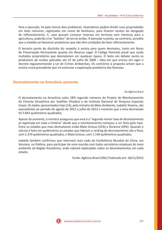 BNB – Atualidades – Prof. Cássio Albernaz
www.acasadoconcurseiro.com.br 157
Para a oposição, há pelo menos dois problemas. Fazendeiros podem dividir suas propriedades
em lotes menores, registrados em nome de familiares, para ficarem isentos da obrigação
de reflorestamento. E, caso possam comprar reservas em terrenos sem interesse para a
agricultura, poderão criar "bolsões" de terras áridas. A bancada ruralista, ao contrário, acredita
que a medida vai favorecer produtores que não têm condições de fazer reflorestamento.
O terceiro ponto de discórdia diz respeito à anistia para quem desmatou, tanto em Áreas
de Preservação Permanente quanto em Reserva Legal. O Código Florestal prevê que serão
multados proprietários que desmataram em qualquer época. O texto em debate isenta os
produtores de multas aplicadas até 22 de julho de 2008 – data em que entrou em vigor o
decreto regulamentando a Lei de Crimes Ambientais. Os contrários à proposta acham que a
anistia criará precedente que irá estimular a exploração predatória das florestas.
Desmatamento na Amazônia aumenta
Da Agência Brasil
O desmatamento na Amazônia subiu 28% segundo números do Projeto de Monitoramento
da Floresta Amazônica por Satélites (Prodes) e do Instituto Nacional de Pesquisa Espaciais
(Inpe). Os dados apresentados hoje (14), pela ministra do Meio Ambiente, Izabella Teixeira, são
equivalentes ao período de agosto de 2012 a julho de 2013 e mostram que a área desmatada
foi 5.843 quilômetros quadrados.
Apesar do aumento, a ministra assegurou que essa é a “segunda menor taxa de desmatamento
já registrada em toda a história” desde que o monitoramento começou a ser feito pelo Inpe.
Entre os estados que mais desmataram estão Mato Grosso (52%) e Roraima (49%). Quando o
cálculo é feito em quilômetros os estados que lideram o ranking de desmatamento são o Pará,
com 2.379 quilômetros quadrados, e Mato Grosso, com 1.149 quilômetros quadrados.
Izabella também confirmou que retornará mais cedo da Conferência Mundial do Clima, em
Varsóvia, na Polônia, para participar de uma reunião com todos secretários estaduais de meio
ambiente da Região Amazônica, onde cobrará explicações sobre os desmatamentos em cada
estado.
Fonte: Agência Brasil (EBC) Publicado em: 18/11/2013
 