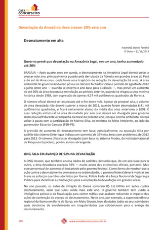 www.acasadoconcurseiro.com.br158
Devastação da Amazônia deve crescer 20% este ano
Desmatamento em alta
Autor(es): Danilo Fariello
O Globo – 12/11/2013
Governo prevê que devastação na Amazônia Legal, em um ano, tenha aumentado
até 20%
BRASÍLIA – Após quatro anos em queda, o desmatamento na Amazônia Legal deverá voltar a
crescer este ano, principalmente puxado pela derrubada da floresta em grandes áreas do Pará
e do sul do Amazonas, onde havia uma trajetória de redução da devastação há anos. A área
ambiental do governo ainda não possui os cálculos fechados sobre o período de agosto de 2012
a julho deste ano — quando se encerra o ano-base para o cálculo —, mas prevê um aumento
de até 20% da área devastada em relação ao período anterior, quando se chegou a uma mínima
histórica desde 1988, com supressão de apenas 4,57 mil quilômetros quadrados da floresta.
O número oficial deverá ser anunciado até o fim deste mês. Apesar da provável alta, o volume
de área devastada não deverá superar a marca de 2011, quando foram desmatados 6,41 mil
quilômetros quadrados, e ficará certamente abaixo da média dos anos anteriores a 2008. É
essa redução estrutural na área desmatada por ano que deverá ser divulgada pelo governo
Dilma Rousseff durante a campanha eleitoral do próximo ano, em que o tema ambiental deverá
voltar à pauta com a participação de Marina Silva, ex-ministra do Meio Ambiente, ao lado do
governador Eduardo Campos (PSB-PE).
A previsão de aumento do desmatamento tem base, principalmente, na apuração feita por
satélite (do sistema Deter) que indicou um aumento de 35% nas áreas com problemas, de 2012
para 2013. O número oficial a ser divulgado (com base no sistema Prodes, do Instituto Nacional
de Pesquisas Espaciais), porém, é mais abrangente.
ONG FALA EM AVANÇO DE 92% NA DEVASTAÇÃO
A ONG Imazon, que também analisa dados de satélites, denuncia que, de um ano-base para o
outro, a área devastada avançou 92% — muito acima das estimativas oficiais, portanto. Mas
esse percentual de aumento é descartado pelo governo federal. Como forma de mostrar que a
ação contra o desmatamento permanece na ordem do dia, o governo federal deverá mostrar em
breve os esforços que têm sido feitos por Ibama, Polícia Federal e Força Nacional de Segurança
Pública para identificar as motivações para a ampliação da devastação em grandes áreas.
No ano passado, os autos de infração do Ibama somaram R$ 1,6 bilhão em ações contra
desmatamento, valor que subiu ainda mais este ano. O governo também tem usado a
inteligência policial e da fiscalização para conter máfias que acabam reduzindo o impacto das
ações de contenção do avanço do desmatamento. Neste ano, por exemplo, a superintendência
regional do Ibama em Barra do Garça, em Mato Grosso, teve afastados todos os seus servidores
após denúncias de envolvimento em irregularidades que colaboravam para o avanço do
desmatamento.
 