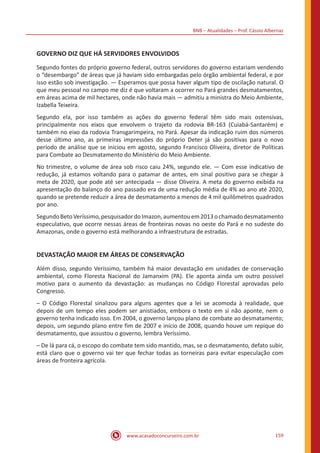 BNB – Atualidades – Prof. Cássio Albernaz
www.acasadoconcurseiro.com.br 159
GOVERNO DIZ QUE HÁ SERVIDORES ENVOLVIDOS
Segundo fontes do próprio governo federal, outros servidores do governo estariam vendendo
o “desembargo” de áreas que já haviam sido embargadas pelo órgão ambiental federal, e por
isso estão sob investigação. — Esperamos que possa haver algum tipo de oscilação natural. O
que meu pessoal no campo me diz é que voltaram a ocorrer no Pará grandes desmatamentos,
em áreas acima de mil hectares, onde não havia mais — admitiu a ministra do Meio Ambiente,
Izabella Teixeira.
Segundo ela, por isso também as ações do governo federal têm sido mais ostensivas,
principalmente nos eixos que envolvem o trajeto da rodovia BR-163 (Cuiabá-Santarém) e
também no eixo da rodovia Transgarimpeira, no Pará. Apesar da indicação ruim dos números
desse último ano, as primeiras impressões do próprio Deter já são positivas para o novo
período de análise que se iniciou em agosto, segundo Francisco Oliveira, diretor de Políticas
para Combate ao Desmatamento do Ministério do Meio Ambiente.
No trimestre, o volume de área sob risco caiu 24%, segundo ele. — Com esse indicativo de
redução, já estamos voltando para o patamar de antes, em sinal positivo para se chegar à
meta de 2020, que pode até ser antecipada — disse Oliveira. A meta do governo exibida na
apresentação do balanço do ano passado era de uma redução média de 4% ao ano até 2020,
quando se pretende reduzir a área de desmatamento a menos de 4 mil quilômetros quadrados
por ano.
SegundoBetoVeríssimo,pesquisadordoImazon,aumentouem2013ochamadodesmatamento
especulativo, que ocorre nessas áreas de fronteiras novas no oeste do Pará e no sudeste do
Amazonas, onde o governo está melhorando a infraestrutura de estradas.
DEVASTAÇÃO MAIOR EM ÁREAS DE CONSERVAÇÃO
Além disso, segundo Veríssimo, também há maior devastação em unidades de conservação
ambiental, como Floresta Nacional do Jamanxim (PA). Ele aponta ainda um outro possível
motivo para o aumento da devastação: as mudanças no Código Florestal aprovadas pelo
Congresso.
– O Código Florestal sinalizou para alguns agentes que a lei se acomoda à realidade, que
depois de um tempo eles podem ser anistiados, embora o texto em si não aponte, nem o
governo tenha indicado isso. Em 2004, o governo lançou plano de combate ao desmatamento;
depois, um segundo plano entre fim de 2007 e início de 2008, quando houve um repique do
desmatamento, que assustou o governo, lembra Veríssimo.
– De lá para cá, o escopo do combate tem sido mantido, mas, se o desmatamento, defato subir,
está claro que o governo vai ter que fechar todas as torneiras para evitar especulação com
áreas de fronteira agrícola.
 