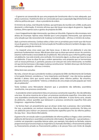 www.acasadoconcurseiro.com.br16
– O governo sai convencido de que uma proposta de Constituinte não é o mais adequado, que
atrasa o processo. O plebiscito deve ser convocado para que a população diga diretamente qual
reforma política ela quer – disse o presidente da ordem.
O ministro da Justiça, José Eduardo Cardozo, que participou da reunião com a OAB, acudiu para
desmentir a informação. O ministro afirmou que não houve recuo algum do governo. Segundo
Cardozo, Dilma apenas ouviu e gostou da proposta da OAB.
– Isso é inegavelmente algo interessante, que deve ser discutido. O governo não encampou nem
deixou de encampar. Apenas estou falando que é uma proposta interessante, que apresenta
uma solução que não necessitaria de mudança na Constituição – afirmou o ministro da Justiça.
Após a primeira entrevista, Cardozo voltou a falar com os jornalistas para insistir que não houve
recuo do governo. A Secretaria de Comunicação da Presidência (Secom) também divulgou nota,
reforçando a posição do ministro.
– Eu respondi umas cinco vezes que não havia recuo. A ideia de um plebiscito é uma das
premissas fundamentais nossas. Não dá para dizer que eu disse que vamos recuar. Ao contrário,
estamos reafirmando a necessidade de um plebiscito. Nós achamos que a reforma política exige
um plebiscito. Isso está virando uma confusão. Em momento algum, eu disse que haveria recuo
no plebiscito. O que eu disse foi que a ordem apresentou uma proposta que se harmonizava
com as nossas premissas. E, portanto, passava a ser vista por nós como interessante, na medida
em que ela harmonizava e não exigia mudança constitucional. Também disse que não fechamos
em nenhuma proposta – afirmou o ministro.
Dilma fará mais consultas
Na nota, a Secom diz que a presidente recebeu a proposta da OAB e do Movimento de Combate
à Corrupção Eleitoral, considerou-a "uma importante contribuição", mas não tomou qualquer
decisão e deixou claro que ouvirá outras entidades sobre reforma política. No encontro,
segundo a Secom, a presidente "reiterou a relevância de uma ampla consulta popular por meio
de um plebiscito".
Tanto Cardozo como Mercadante disseram que a presidente não defendeu assembleia
constituinte, mas processo constituinte.
– A presidente ontem (anteontem) falou em processo constituinte específico. Ela não defendeu
uma tese. Há várias maneiras de se fazer um processo constituinte específico. Uma delas seria
uma assembleia constituinte específica, como muitos defendem. A outra forma seria, através
do plebiscito, colocar questões que balizassem o processo constituinte específico feito pelo
Congresso – argumentou Cardozo.
– Se formos fazer um procedimento que vai atrasar ainda mais o processo, não é prioridade.
Por isso, a presidente, em nenhum momento, falou de assembleia constituinte. Ela falou em
um plebiscito para instituir um processo constituinte específico para fins da reforma política.
Ou seja, foco – disse Aloizio Mercadante.
O governo fez um estudo sobre as possibilidades de reforma política e chegou a dois caminhos:
plebiscito deli berativo e assembleia constituinte reformadora. No plebiscito – que prevaleceu –
o eleitor vai responder a questões básicas sobre, por exemplo, lista aberta ou fechada; sistema
proporcional (que funciona hoje) ou majoritário (o chamado distritão); e financiamento público
ou financiamento privado ou financiamento público e de pessoa física com limite de doação
 