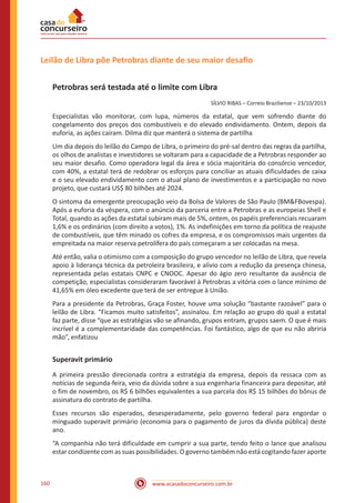www.acasadoconcurseiro.com.br160
Leilão de Libra põe Petrobras diante de seu maior desafio
Petrobras será testada até o limite com Libra
SÍLVIO RIBAS – Correio Braziliense – 23/10/2013
Especialistas vão monitorar, com lupa, números da estatal, que vem sofrendo diante do
congelamento dos preços dos combustíveis e do elevado endividamento. Ontem, depois da
euforia, as ações caíram. Dilma diz que manterá o sistema de partilha
Um dia depois do leilão do Campo de Libra, o primeiro do pré-sal dentro das regras da partilha,
os olhos de analistas e investidores se voltaram para a capacidade de a Petrobras responder ao
seu maior desafio. Como operadora legal da área e sócia majoritária do consórcio vencedor,
com 40%, a estatal terá de redobrar os esforços para conciliar as atuais dificuldades de caixa
e o seu elevado endividamento com o atual plano de investimentos e a participação no novo
projeto, que custará US$ 80 bilhões até 2024.
O sintoma da emergente preocupação veio da Bolsa de Valores de São Paulo (BM&FBovespa).
Após a euforia da véspera, com o anúncio da parceria entre a Petrobras e as europeias Shell e
Total, quando as ações da estatal subiram mais de 5%, ontem, os papéis preferenciais recuaram
1,6% e os ordinários (com direito a votos), 1%. As indefinições em torno da política de reajuste
de combustíveis, que têm minado os cofres da empresa, e os compromissos mais urgentes da
empreitada na maior reserva petrolífera do país começaram a ser colocadas na mesa.
Até então, valia o otimismo com a composição do grupo vencedor no leilão de Libra, que revela
apoio à liderança técnica da petroleira brasileira, e alívio com a redução da presença chinesa,
representada pelas estatais CNPC e CNOOC. Apesar do ágio zero resultante da ausência de
competição, especialistas consideraram favorável à Petrobras a vitória com o lance mínimo de
41,65% em óleo excedente que terá de ser entregue à União.
Para a presidente da Petrobras, Graça Foster, houve uma solução “bastante razoável” para o
leilão de Libra. “Ficamos muito satisfeitos”, assinalou. Em relação ao grupo do qual a estatal
faz parte, disse “que as estratégias vão se afinando, grupos entram, grupos saem. O que é mais
incrível é a complementaridade das competências. Foi fantástico, algo de que eu não abriria
mão”, enfatizou
Superavit primário
A primeira pressão direcionada contra a estratégia da empresa, depois da ressaca com as
notícias de segunda-feira, veio da dúvida sobre a sua engenharia financeira para depositar, até
o fim de novembro, os R$ 6 bilhões equivalentes a sua parcela dos R$ 15 bilhões do bônus de
assinatura do contrato de partilha.
Esses recursos são esperados, desesperadamente, pelo governo federal para engordar o
minguado superavit primário (economia para o pagamento de juros da dívida pública) deste
ano.
“A companhia não terá dificuldade em cumprir a sua parte, tendo feito o lance que analisou
estar condizente com as suas possibilidades. O governo também não está cogitando fazer aporte
 