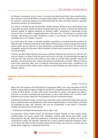 BNB – Atualidades – Prof. Cássio Albernaz
www.acasadoconcurseiro.com.br 161
do Tesouro na empresa. Se for o caso, o mercado está aberto para fazer novos empréstimos a
ela”, afirmou o ministro de Minas e Energia, Edison Lobão. Para ele, a Petrobras terá condições
de suportar o peso das despesas no desenvolvimento de Libra até 2019, quando a extração
começará a ressarcir os investimentos.
Em reforço, o diretor de Gás da Petrobras, Alcides Santoro, declarou que o desembolso para
a aquisição da jazida recorde na Bacia de Santos (RJ) não vai reduzir o apetite da estatal pela
próxima rodada da Agência Nacional do Petróleo (ANP), envolvendo a exploração de gás
em terra firme e também a programada para o mês que vem. “O interesse no certame está
mantido, não diminuiu em nada. Avaliamos o custo e o uso de gás e isso faz parte da nossa
estratégia para a 12ª rodada”, resumiu.
Em menor grau de receio, o mercado também acompanha os desdobramentos jurídicos do
leilão de Libra. A Advocacia-Geral da União (AGU) informou que a Justiça ainda precisa analisar
quatro ações, de um total de 27 que questionam a privatização do pré-sal. Na avaliação de
advogados, apesar de não terem sido concedidas liminares para suspender a disputa, ainda há
risco de anulação.
O diretor da ANP Helder Queiroz avisou que o próximo leilão do pré-sal deve ter mais de uma
área em oferta e os blocos serão de porte menor que o de Libra. A recomendação da agência
é de que não haja nenhum outro leilão na área onde se acredita existir grandes reservas de
petróleo, no prazo de dois anos, dada a demanda de investimentos em Libra. “Não há nenhum
outro Libra conhecido. Mas, com o estado de informação que temos hoje, a tendência é de
que num próximo leilão surjam maior número de oportunidades de menor porte e de risco
variado”, avaliou.
Gigante, usina de Belo Monte enfrenta polêmica e guerra de liminares no
Pará
O Globo – 24/12/2013
Maior obra do Programa de Aceleração do Crescimento (PAC), com custo estimado em R$ 29
bilhões e capacidade para gerar energia barata (R$ 78 o megawatt) para 60 milhões de pessoas,
a usina de Belo Monte, no Pará, está sendo construída em meio a uma guerra de ações e
liminares na Justiça na tentativa de interromper as obras. Belo Monte será a terceira maior
hidrelétrica do mundo, depois de Três Gargantas (China) e a binacional Itaipu.
O presidente da Norte Energia, consórcio que comanda a usina, Duilio Diniz Figueiredo, garante
que as condicionantes socioambientais estão sendo implementadas e, muitas delas, a exemplo
da qualidade da água, são “perenes, tem que ser monitoradas a vida inteira”. O próximo
relatório do Ibama sai no fim de janeiro.
– A licença de instalação está pautando nossas ações – diz.
O procurador Felício Pontes Júnior, do Ministério Público Federal no Pará aponta várias
condicionantes da licença prévia (LP) ambiental emitida pelo Ibama que estão sendo
descumpridas. Na lista, aparecem problemas envolvendo moradias e o atraso nas obras de
saneamento e saúde, por exemplo. Segundo ele, o maior impacto ainda não aconteceu: trata-
se do desvio da Volta Grande do Xingu (desvio do Rio Xingu, que reduzirá a vazão), que vai
atingir povos indígenas e a população ribeirinha.
 