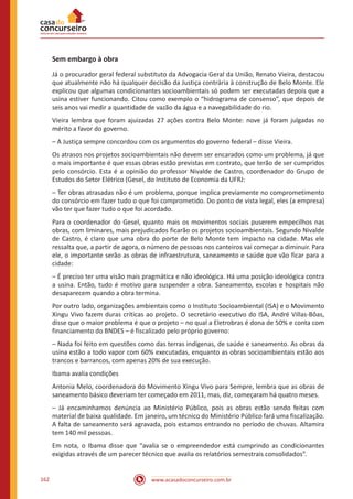 www.acasadoconcurseiro.com.br162
Sem embargo à obra
Já o procurador geral federal substituto da Advogacia Geral da União, Renato Vieira, destacou
que atualmente não há qualquer decisão da Justiça contrária à construção de Belo Monte. Ele
explicou que algumas condicionantes socioambientais só podem ser executadas depois que a
usina estiver funcionando. Citou como exemplo o “hidrograma de consenso”, que depois de
seis anos vai medir a quantidade de vazão da água e a navegabilidade do rio.
Vieira lembra que foram ajuizadas 27 ações contra Belo Monte: nove já foram julgadas no
mérito a favor do governo.
– A Justiça sempre concordou com os argumentos do governo federal – disse Vieira.
Os atrasos nos projetos socioambientais não devem ser encarados como um problema, já que
o mais importante é que essas obras estão previstas em contrato, que terão de ser cumpridos
pelo consórcio. Esta é a opinião do professor Nivalde de Castro, coordenador do Grupo de
Estudos do Setor Elétrico (Gesel, do Instituto de Economia da UFRJ:
– Ter obras atrasadas não é um problema, porque implica previamente no comprometimento
do consórcio em fazer tudo o que foi comprometido. Do ponto de vista legal, eles (a empresa)
vão ter que fazer tudo o que foi acordado.
Para o coordenador do Gesel, quanto mais os movimentos sociais puserem empecilhos nas
obras, com liminares, mais prejudicados ficarão os projetos socioambientais. Segundo Nivalde
de Castro, é claro que uma obra do porte de Belo Monte tem impacto na cidade. Mas ele
ressalta que, a partir de agora, o número de pessoas nos canteiros vai começar a diminuir. Para
ele, o importante serão as obras de infraestrutura, saneamento e saúde que vão ficar para a
cidade:
– É preciso ter uma visão mais pragmática e não ideológica. Há uma posição ideológica contra
a usina. Então, tudo é motivo para suspender a obra. Saneamento, escolas e hospitais não
desaparecem quando a obra termina.
Por outro lado, organizações ambientais como o Instituto Socioambiental (ISA) e o Movimento
Xingu Vivo fazem duras críticas ao projeto. O secretário executivo do ISA, André Villas-Bôas,
disse que o maior problema é que o projeto – no qual a Eletrobras é dona de 50% e conta com
financiamento do BNDES – é fiscalizado pelo próprio governo:
– Nada foi feito em questões como das terras indígenas, de saúde e saneamento. As obras da
usina estão a todo vapor com 60% executadas, enquanto as obras socioambientais estão aos
trancos e barrancos, com apenas 20% de sua execução.
Ibama avalia condições
Antonia Melo, coordenadora do Movimento Xingu Vivo para Sempre, lembra que as obras de
saneamento básico deveriam ter começado em 2011, mas, diz, começaram há quatro meses.
– Já encaminhamos denúncia ao Ministério Público, pois as obras estão sendo feitas com
material de baixa qualidade. Em janeiro, um técnico do Ministério Público fará uma fiscalização.
A falta de saneamento será agravada, pois estamos entrando no período de chuvas. Altamira
tem 140 mil pessoas.
Em nota, o Ibama disse que “avalia se o empreendedor está cumprindo as condicionantes
exigidas através de um parecer técnico que avalia os relatórios semestrais consolidados”.
 