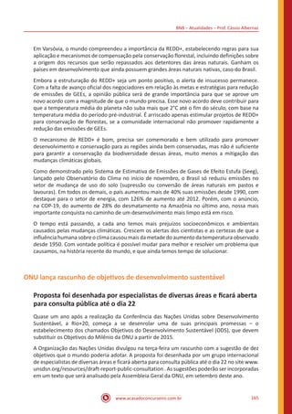 BNB – Atualidades – Prof. Cássio Albernaz
www.acasadoconcurseiro.com.br 165
Em Varsóvia, o mundo compreendeu a importância da REDD+, estabelecendo regras para sua
aplicação e mecanismos de compensação pela conservação florestal, incluindo definições sobre
a origem dos recursos que serão repassados aos detentores das áreas naturais. Ganham os
países em desenvolvimento que ainda possuem grandes áreas naturais nativas, caso do Brasil.
Embora a estruturação do REDD+ seja um ponto positivo, o alerta de insucesso permanece.
Com a falta de avanço oficial dos negociadores em relação às metas e estratégias para redução
de emissões de GEEs, a opinião pública será de grande importância para que se aprove um
novo acordo com a magnitude de que o mundo precisa. Esse novo acordo deve contribuir para
que a temperatura média do planeta não suba mais que 2°C até o fim do século, com base na
temperatura média do período pré-industrial. É arriscado apenas estimular projetos de REDD+
para conservação de florestas, se a comunidade internacional não promover rapidamente a
redução das emissões de GEEs.
O mecanismo de REDD+ é bom, precisa ser comemorado e bem utilizado para promover
desenvolvimento e conservação para as regiões ainda bem conservadas, mas não é suficiente
para garantir a conservação da biodiversidade dessas áreas, muito menos a mitigação das
mudanças climáticas globais.
Como demonstrado pelo Sistema de Estimativa de Emissões de Gases de Efeito Estufa (Seeg),
lançado pelo Observatório do Clima no início de novembro, o Brasil só reduziu emissões no
setor de mudança de uso do solo (supressão ou conversão de áreas naturais em pastos e
lavouras). Em todos os demais, o país aumentou mais de 40% suas emissões desde 1990, com
destaque para o setor de energia, com 126% de aumento até 2012. Porém, com o anúncio,
na COP-19, do aumento de 28% do desmatamento na Amazônia no último ano, nossa mais
importante conquista no caminho de um desenvolvimento mais limpo está em risco.
O tempo está passando, a cada ano temos mais prejuízos socioeconômicos e ambientais
causados pelas mudanças climáticas. Crescem os alertas dos cientistas e as certezas de que a
influência humana sobre o clima causou mais da metade do aumento da temperatura observado
desde 1950. Com vontade política é possível mudar para melhor e resolver um problema que
causamos, na história recente do mundo, e que ainda temos tempo de solucionar.
ONU lança rascunho de objetivos de desenvolvimento sustentável
Proposta foi desenhada por especialistas de diversas áreas e ficará aberta
para consulta pública até o dia 22
Quase um ano após a realização da Conferência das Nações Unidas sobre Desenvolvimento
Sustentável, a Rio+20, começa a se desenrolar uma de suas principais promessas – o
estabelecimento dos chamados Objetivos do Desenvolvimento Sustentável (ODS), que devem
substituir os Objetivos do Milênio da ONU a partir de 2015.
A Organização das Nações Unidas divulgou na terça-feira um rascunho com a sugestão de dez
objetivos que o mundo poderia adotar. A proposta foi desenhada por um grupo internacional
de especialistas de diversas áreas e ficará aberta para consulta pública até o dia 22 no site www.
unsdsn.org/resources/draft-report-public-consultation . As sugestões poderão ser incorporadas
em um texto que será analisado pela Assembleia Geral da ONU, em setembro deste ano.
 