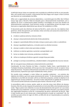 www.acasadoconcurseiro.com.br166
A definição dessas metas era esperada como resultado da conferência do Rio no ano passado.
Mas, sem acordo entre os países, o documento final não chegou nem sequer a listar os temas
que deveriam ser contemplados nos ODSs.
Aflito com a vagarosidade do processo diplomático, o secretário-geral da ONU, Ban Ki-Moon
lançou logo após a Rio+20 a Rede de Soluções para o Desenvolvimento Sustentável, com o
objetivo de reunir o conhecimento global científico e tecnológico em torno dos desafios do
desenvolvimento sustentável. Como primeira missão, os especialistas teriam de propor uma
base para as negociações diplomáticas que vão por fim estabelecer os ODSs.
O documento parte das diretrizes do texto da Rio+20 e, assim como ele, traz objetivos bem
genéricos. Ainda não aparecem, por exemplo, metas concretas com prazos de cumprimento. E
os temas são os mais diversos:
1.	 erradicar a pobreza extrema, inclusive a fome
2.	 alcançar o desenvolvimento dentro dos limites planetários
3.	 assegurar o aprendizado efetivo de todas crianças e jovens para a vida e a subsistência
4.	 alcançar a igualdade de gêneros, a inclusão social e os direitos humanos
5.	 alcançar a saúde e o bem-estar para todas as idades
6.	 melhorar os sistemas agrícolas e aumentar a prosperidade rural
7.	 tornar as cidades mais inclusivas, produtivas e resilientes
8.	 refrear as mudanças climáticas e garantir energia limpa para todos
9.	 proteger os serviços ecossistêmicos, a biodiversidade e a boa gestão dos recursos naturais
10.	ter uma governança voltada para o desenvolvimento sustentável.
Coordenador do tema florestas da Rede, o brasileiro Virgílio Viana, superintendente da
Fundação Amazonas Sustentável, afirma que esse tom mais genérico era de se esperar nessa
etapa do processo. “Os países ainda precisam concordar com os temas. Com o amadurecimento
desse processo, esperamos que sejam estabelecidas metas, prazos.”
Ele ressalta como vantagem a maior ênfase em questões ambientais – ao contrário dos
objetivos do milênio, que eram quase exclusivamente sociais. “A não-valorização dos serviços
ambientais é uma falha do mercado”, afirma se referindo à proposta, contida no objetivo 9, de
pagamento por serviços ambientais. “Só vamos mudar radicalmente os padrões de uso da terra
e de consumo tendo estímulos econômicos para manter a floresta em pé”, afirma.
A concordância sobre os temas, porém, pode ser uma das coisas mais difíceis de alcançar.
Durante a Rio+20, um dos impasses foi justamente em torno dos ODSs e da chamada economia
verde. “Alguns países mais militantes na causa do desevolvimento não querem ver suas metas
diluídas pela causa ambiental”, comenta o ex-embaixador Rubens Ricupero, que esteve à frente
das negociações brasileiras na Rio 92, e acompanhou de perto o desenrolar da Rio+20. “Não
é todo mundo que vê com clareza que o desenvolvimento só pode ser sustentável”, diz. Ele
acredita que para entrar em vigor em 2015, os ODSs têm de ser impulsionados já na próxima
Assembleia Geral.
 
