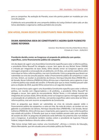 BNB – Atualidades – Prof. Cássio Albernaz
www.acasadoconcurseiro.com.br 17
para as campanhas. Na avaliação do Planalto, esses três pontos podem ser mudados por uma
consulta popular.
O plebiscito seria precedido de uma campanha didática da Justiça Eleitoral sobre cada um dos
temas abordados e organizaria a defesa partidária da consulta.
SEM APOIO, DILMA DESISTE DE CONSTITUINTE PARA REFORMA POLÍTICA
DILMA ABANDONA IDEIA DE CONSTITUINTE E AGORA QUER PLEBISCITO
SOBRE REFORMA
Autor(es): Tânia Monteiro Vera Rosa Rafael Moraes Moura
O Estado de S. Paulo – 26/06/2013
Presidente decidiu enviar ao Congresso só proposta de plebiscito com pontos
específicos, como financiamento público de campanha
Um dia depois de sugerir uma Assembleia Constituinte específica para votar a reforma política,
a presidente Dilma Rousseff foi obrigada a recuar. Sem apoio do vice Michel Temer (PMDB)
e criticada por integrantes da base aliada, Dilma decidiu enviar ao Congresso apenas uma
mensagem propondo a convocação de um plebiscito, em 45 dias, com pontos específicos sobre
como deve ser feita a reforma política, mas sem Constituinte. Entre as perguntas que devem ser
submetidas ao crivo da consulta popular, estão o financiamento público de campanha e o voto
em lista. Ontem, ao receber os presidentes da Câmara, Henrique Eduardo Alves (PMDB-RN), e
do Senado, Renan Calheiros (PMDB-AL),Dilma afirmou que o importante, para o governo, é que
a reforma política seja votada até outubro. O Planalto quer que as novas medidas possam valer
para as eleições de 2014, quando Dilma concorrerá a um segundo mandato.
Vinte e quatro horas após sugerir uma Assembleia Constituinte específica para votar a reforma
política, em reunião com 27governadores e 26 prefeitos, a presidente Dilma Rousseff foi
obrigada a recuar. Sem apoio do vice-presidente, Michel Temer, e criti-cadaaté mesmo por
integrantes de sua base aliada, Dilma decidiu enviar ao Congresso apenas mensagem propondo
a convocação de um plebiscito, em 45 dias, com pontos específicos sobre como deve ser feita a
reforma política, mas sem recorrer ao expediente da Constituinte.
Entre as perguntas que devem ser submetidas ao crivo da consulta popular estão o
financiamento público de campanha e o voto em lista. Na noite de ontem, ao receber em seu
gabinete os presidentes da Câmara, Henrique Eduardo Alves (PMDB-RN), e do Senado, Renan
Calheiros (PMDB-AL), Dilma afirmou que o importante, para o governo, é que a reforma política
seja votada até outubro. O Planalto quer que as novas medidas possam valer para as eleições
de outubro de 2014. As perguntas do plebiscito serão definidas nos próximos dias num debate
com o Congresso. A presidente também recebeu ontem o presidente do Supremo Tribunal
Federal, Joaquim Barbosa e discutiu sobre a reforma.
"Não temos tempo hábil para realizar uma Constituinte", afirmou o ministro da Educação,
Aloizio Mercadante, que tem atuado como articulador político do Planalto.
 