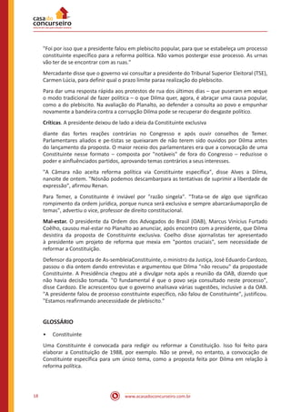 www.acasadoconcurseiro.com.br18
"Foi por isso que a presidente falou em plebiscito popular, para que se estabeleça um processo
constituinte específico para a reforma política. Não vamos postergar esse processo. As urnas
vão ter de se encontrar com as ruas."
Mercadante disse que o governo vai consultar a presidente do Tribunal Superior Eleitoral (TSE),
Carmen Lúcia, para definir qual o prazo limite paraa realização do plebiscito.
Para dar uma resposta rápida aos protestos de rua dos últimos dias – que puseram em xeque
o modo tradicional de fazer política – o que Dilma quer, agora, é abraçar uma causa popular,
como a do plebiscito. Na avaliação do Planalto, ao defender a consulta ao povo e empunhar
novamente a bandeira contra a corrupção Dilma pode se recuperar do desgaste político.
Críticas. A presidente deixou de lado a ideia da Constituinte exclusiva
diante das fortes reações contrárias no Congresso e após ouvir conselhos de Temer.
Parlamentares aliados e pe-tistas se queixaram de não terem sido ouvidos por Dilma antes
do lançamento da proposta. O maior receio dos parlamentares era que a convocação de uma
Constituinte nesse formato – composta por "notáveis" de fora do Congresso – reduzisse o
poder e ainfluênciados partidos, aprovando temas contrários a seus interesses.
"A Câmara não aceita reforma política via Constituinte específica", disse Alves a Dilma,
nanoite de ontem. "Nósnão podemos descambarpara as tentativas de suprimir a liberdade de
expressão", afirmou Renan.
Para Temer, a Constituinte é inviável por "razão singela". "Trata-se de algo que significao
rompimento da ordem jurídica, porque nunca será exclusiva e sempre abarcaráumaporção de
temas", advertiu o vice, professor de direito constitucional.
Mal-estar. O presidente da Ordem dos Advogados do Brasil (OAB), Marcus Vinícius Furtado
Coêlho, causou mal-estar no Planalto ao anunciar, após encontro com a presidente, que Dilma
desistira da proposta de Constituinte exclusiva. Coelho disse ajornalistas ter apresentado
à presidente um projeto de reforma que mexia em "pontos cruciais", sem necessidade de
reformar a Constituição.
Defensor da proposta de As-sembleiaConstituinte, o ministro da Justiça, José Eduardo Cardozo,
passou o dia ontem dando entrevistas e argumentou que Dilma "não recuou" da propostade
Constituinte. A Presidência chegou até a divulgar nota após a reunião da OAB, dizendo que
não havia decisão tomada. "O fundamental é que o povo seja consultado neste processo",
disse Cardozo. Ele acrescentou que o governo analisava várias sugestões, inclusive a da OAB.
"A presidente falou de processo constituinte específico, não falou de Constituinte", justificou.
"Estamos reafirmando anecessidade de plebiscito."
GLOSSÁRIO
•• Constituinte
Uma Constituinte é convocada para redigir ou reformar a Constituição. Isso foi feito para
elaborar a Constituição de 1988, por exemplo. Não se prevê, no entanto, a convocação de
Constituinte específica para um único tema, como a proposta feita por Dilma em relação à
reforma política.
 