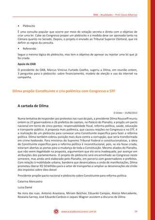 BNB – Atualidades – Prof. Cássio Albernaz
www.acasadoconcurseiro.com.br 19
•• Plebiscito
É uma consulta popular que ocorre por meio de votação secreta e direta com o objetivo de
criar uma lei. Cabe ao Congresso propor um plebiscito e a medida deve ser aprovada tanto na
Câmara quanto no Senado. Depois, o projeto é enviado ao Tribunal Superior Eleitoral, que irá
definir as regras da consulta.
•• Referendo
Segue a mesma lógica do plebiscito, mas tem o objetivo de aprovar ou rejeitar uma lei que já
foi criada.
Apoio da OAB
O presidente da OAB, Marcus Vinícius Furtado Coelho, sugeriu a Dilma, em reunião ontem,
3 perguntas para o plebiscito: sobre financiamento, modelo de eleição e uso da internet na
campanha.
Dilma propõe Constituinte e cria polêmica com Congresso e STF
A cartada de Dilma
O Globo – 25/06/2013
Numa tentativa de responder aos protestos nas ruas do país, a presidente Dilma Rousseff reuniu
ontem os 27 governadores e 26 prefeitos de capitais, no Palácio do Planalto, e propôs um pacto
nacional em torno de cinco pontos: responsabilidade fiscal, reforma política, saúde, educação
e transporte público. A proposta mais polêmica, que causou reações no Congresso e no STF, é
a realização de um plebiscito para convocar uma Constituinte específica para fazer a reforma
política. Dilma também cobrou punição mais dura contra a corrupção, que seria transformada
em crime hediondo. Para ministros do Supremo Tribunal Federal e constitucionalistas, a ideia
de Constituinte específica para a reforma política é inconstitucional, pois, se ela fosse criada,
estariam abertas as portas para a mudança de toda a Constituição. Mesmo aliados do Planalto,
que não veem ilegalidade na proposta, argumentam que ela seria inadequada, por avançar em
atribuições dos parlamentares. O projeto do plebiscito será encaminhado ao Congresso neste
semestre, mas ainda será elaborado pelo Planalto, em parceria com governadores e prefeitos.
Com relação à mobilidade urbana, bandeira que desencadeou a onda de manifestações, Dilma
prometeu liberar R$ 50 bilhões para o setor de transportes e ampliar as desonerações da União
dos impostos sobre óleo diesel
Presidente propõe pacto nacional e plebiscito sobre Constituinte para reforma política
Catarina Alencastro
Luiza Damé
Na mira das ruas. Antonio Anastasia, Miriam Belchior, Eduardo Campos, Aloizio Mercadante,
Roseana Sarney, José Eduardo Cardozo e Jaques Wagner assistem a discurso de Dilma
 