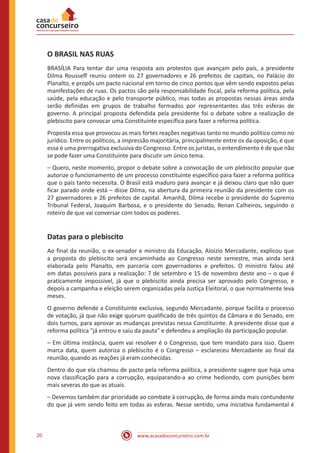 www.acasadoconcurseiro.com.br20
O BRASIL NAS RUAS
BRASÍLIA Para tentar dar uma resposta aos protestos que avançam pelo país, a presidente
Dilma Rousseff reuniu ontem os 27 governadores e 26 prefeitos de capitais, no Palácio do
Planalto, e propôs um pacto nacional em torno de cinco pontos que vêm sendo expostos pelas
manifestações de ruas. Os pactos são pela responsabilidade fiscal, pela reforma política, pela
saúde, pela educação e pelo transporte público, mas todas as propostas nessas áreas ainda
serão definidas em grupos de trabalho formados por representantes das três esferas de
governo. A principal proposta defendida pela presidente foi o debate sobre a realização de
plebiscito para convocar uma Constituinte específica para fazer a reforma política.
Proposta essa que provocou as mais fortes reações negativas tanto no mundo político como no
jurídico. Entre os políticos, a impressão majoritária, principalmente entre os da oposição, é que
essa é uma prerrogativa exclusiva do Congresso. Entre os juristas, o entendimento é de que não
se pode fazer uma Constituinte para discutir um único tema.
– Quero, neste momento, propor o debate sobre a convocação de um plebiscito popular que
autorize o funcionamento de um processo constituinte específico para fazer a reforma política
que o país tanto necessita. O Brasil está maduro para avançar e já deixou claro que não quer
ficar parado onde está – disse Dilma, na abertura da primeira reunião da presidente com os
27 governadores e 26 prefeitos de capital. Amanhã, Dilma recebe o presidente do Supremo
Tribunal Federal, Joaquim Barbosa, e o presidente do Senado, Renan Calheiros, seguindo o
roteiro de que vai conversar com todos os poderes.
Datas para o plebiscito
Ao final da reunião, o ex-senador e ministro da Educação, Aloizio Mercadante, explicou que
a proposta do plebiscito será encaminhada ao Congresso neste semestre, mas ainda será
elaborada pelo Planalto, em parceria com governadores e prefeitos. O ministro falou até
em datas possíveis para a realização: 7 de setembro e 15 de novembro deste ano – o que é
praticamente impossível, já que o plebiscito ainda precisa ser aprovado pelo Congresso, e
depois a campanha e eleição serem organizadas pela Justiça Eleitoral, o que normalmente leva
meses.
O governo defende a Constituinte exclusiva, segundo Mercadante, porque facilita o processo
de votação, já que não exige quorum qualificado de três quintos da Câmara e do Senado, em
dois turnos, para aprovar as mudanças previstas nessa Constituinte. A presidente disse que a
reforma política "já entrou e saiu da pauta" e defendeu a ampliação da participação popular.
– Em última instância, quem vai resolver é o Congresso, que tem mandato para isso. Quem
marca data, quem autoriza o plebiscito é o Congresso – esclareceu Mercadante ao final da
reunião, quando as reações já eram conhecidas.
Dentro do que ela chamou de pacto pela reforma política, a presidente sugere que haja uma
nova classificação para a corrupção, equiparando-a ao crime hediondo, com punições bem
mais severas do que as atuais.
– Devemos também dar prioridade ao combate à corrupção, de forma ainda mais contundente
do que já vem sendo feito em todas as esferas. Nesse sentido, uma iniciativa fundamental é
 