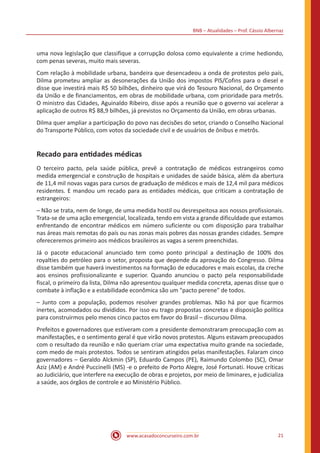 BNB – Atualidades – Prof. Cássio Albernaz
www.acasadoconcurseiro.com.br 21
uma nova legislação que classifique a corrupção dolosa como equivalente a crime hediondo,
com penas severas, muito mais severas.
Com relação à mobilidade urbana, bandeira que desencadeou a onda de protestos pelo país,
Dilma prometeu ampliar as desonerações da União dos impostos PIS/Cofins para o diesel e
disse que investirá mais R$ 50 bilhões, dinheiro que virá do Tesouro Nacional, do Orçamento
da União e de financiamentos, em obras de mobilidade urbana, com prioridade para metrôs.
O ministro das Cidades, Aguinaldo Ribeiro, disse após a reunião que o governo vai acelerar a
aplicação de outros R$ 88,9 bilhões, já previstos no Orçamento da União, em obras urbanas.
Dilma quer ampliar a participação do povo nas decisões do setor, criando o Conselho Nacional
do Transporte Público, com votos da sociedade civil e de usuários de ônibus e metrôs.
Recado para entidades médicas
O terceiro pacto, pela saúde pública, prevê a contratação de médicos estrangeiros como
medida emergencial e construção de hospitais e unidades de saúde básica, além da abertura
de 11,4 mil novas vagas para cursos de graduação de médicos e mais de 12,4 mil para médicos
residentes. E mandou um recado para as entidades médicas, que criticam a contratação de
estrangeiros:
– Não se trata, nem de longe, de uma medida hostil ou desrespeitosa aos nossos profissionais.
Trata-se de uma ação emergencial, localizada, tendo em vista a grande dificuldade que estamos
enfrentando de encontrar médicos em número suficiente ou com disposição para trabalhar
nas áreas mais remotas do país ou nas zonas mais pobres das nossas grandes cidades. Sempre
ofereceremos primeiro aos médicos brasileiros as vagas a serem preenchidas.
Já o pacote educacional anunciado tem como ponto principal a destinação de 100% dos
royalties do petróleo para o setor, proposta que depende da aprovação do Congresso. Dilma
disse também que haverá investimentos na formação de educadores e mais escolas, da creche
aos ensinos profissionalizante e superior. Quando anunciou o pacto pela responsabilidade
fiscal, o primeiro da lista, Dilma não apresentou qualquer medida concreta, apenas disse que o
combate à inflação e a estabilidade econômica são um "pacto perene" de todos.
– Junto com a população, podemos resolver grandes problemas. Não há por que ficarmos
inertes, acomodados ou divididos. Por isso eu trago propostas concretas e disposição política
para construirmos pelo menos cinco pactos em favor do Brasil – discursou Dilma.
Prefeitos e governadores que estiveram com a presidente demonstraram preocupação com as
manifestações, e o sentimento geral é que virão novos protestos. Alguns estavam preocupados
com o resultado da reunião e não queriam criar uma expectativa muito grande na sociedade,
com medo de mais protestos. Todos se sentiram atingidos pelas manifestações. Falaram cinco
governadores – Geraldo Alckmin (SP), Eduardo Campos (PE), Raimundo Colombo (SC), Omar
Aziz (AM) e André Puccinelli (MS) -e o prefeito de Porto Alegre, José Fortunati. Houve críticas
ao Judiciário, que interfere na execução de obras e projetos, por meio de liminares, e judicializa
a saúde, aos órgãos de controle e ao Ministério Público.
 