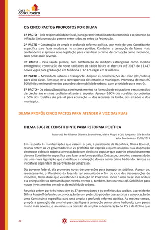 www.acasadoconcurseiro.com.br22
OS CINCO PACTOS PROPOSTOS POR DILMA
1º PACTO – Pela responsabilidade fiscal, para garantir estabilidade da economia e o controle da
inflação. Seria um pacto perene entre todos os entes da Federação.
2º PACTO – Construção de ampla e profunda reforma política, por meio de uma Constituinte
específica para fazer mudanças no sistema político. Combater a corrupção de forma mais
contundente e aprovar nova legislação para classificar o crime de corrupção como hediondo,
com penas mais severas.
3º PACTO – Pela saúde pública, com contratação de médicos estrangeiros como medida
emergencial; construção de novas unidades de saúde básica e abertura até 2017 de 11.447
novas vagas para graduação em Medicina e 12.376 vagas em residência.
4º PACTO – Mobilidade urbana e transporte. Ampliar as desonerações da União (Pis/Cofins)
para óleo diesel. Tem que ter a contrapartida dos estados e municípios. Promessa de mais R$
50 bilhões em investimentos para obras de mobilidade urbana, com prioridade para metrôs.
5º PACTO – Da educação pública, com investimentos na formação de educadores e mais escolas
da creche aos ensinos profissionalizante e superior. Aprovar 100% dos royalties do petróleo
e 50% dos roylaties do pré-sal para educação — dos recursos da União, dos estados e dos
municípios.
DILMA PROPÕE CINCO PACTOS PARA ATENDER À VOZ DAS RUAS
DILMA SUGERE CONSTITUINTE PARA REFORMA POLÍTICA
Autor(es): Por Ribamar Oliveira, Bruno Peres, Maíra Magro e Caio Junqueira | De Brasília
Valor Econômico – 25/06/2013
Em resposta às manifestações que varrem o país, a presidente da República, Dilma Roussef,
reuniu ontem os 27 governadores e 26 prefeitos das capitais a quem anunciou sua disposição
de propor o debate sobre a convocação de um plebiscito popular que autorize o funcionamento
de uma Constituinte específica para fazer a reforma política. Destacou, também, a necessidade
de uma nova legislação que classifique a corrupção dolosa como crime hediondo. Ambas as
iniciativas dependem de aprovação do Congresso.
Do governo federal, ela prometeu novas desonerações para transportes públicos. Apesar de,
recentemente, o Ministério da Fazenda ter comunicado o fim do ciclo das desonerações de
impostos, Dilma disse que vai estender a redução do PIS/Cofins sobre o óleo diesel dos ônibus
e a energia elétrica consumida por metrôs e trens e, também, destinar mais R$ 50 bilhões para
novos investimentos em obras de mobilidade urbana.
Reunida ontem por três horas com os 27 governadores e os prefeitos das capitais, a presidente
Dilma Rousseff defendeu a convocação de um plebiscito popular que autorize a convocação de
uma Constituinte específica para uma ampla e profunda reforma política. Ao mesmo tempo,
propôs a aprovação de uma lei que classifique a corrupção como crime hediondo, com penas
muito mais severas, e anunciou sua decisão de ampliar a desoneração do PIS e da Cofins que
 