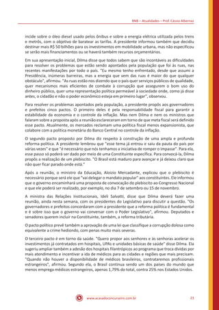 BNB – Atualidades – Prof. Cássio Albernaz
www.acasadoconcurseiro.com.br 23
incide sobre o óleo diesel usado pelos ônibus e sobre a energia elétrica utilizada pelos trens
e metrôs, com o objetivo de baratear as tarifas. A presidente informou também que decidiu
destinar mais R$ 50 bilhões para os investimentos em mobilidade urbana, mas não especificou
se serão mais financiamentos ou se haverá também recursos orçamentários.
Em sua apresentação inicial, Dilma disse que todos sabem que são incontáveis as dificuldades
para resolver os problemas que estão sendo apontados pela população que foi às ruas, nas
recentes manifestações por todo o país. "Eu mesmo tenho enfrentado, desde que assumi a
Presidência, inúmeras barreiras, mas a energia que vem das ruas é maior do que qualquer
obstáculo", afirmou. "As ruas estão nos dizendo que o país quer serviços públicos de qualidade,
quer mecanismos mais eficientes de combate à corrupção que assegurem o bom uso do
dinheiro público, quer uma representação política permeável à sociedade onde, como já disse
antes, o cidadão e não o poder econômico esteja em primeiro lugar", observou.
Para resolver os problemas apontados pela população, a presidente propôs aos governadores
e prefeitos cinco pactos. O primeiro deles é pela responsabilidade fiscal para garantir a
estabilidade da economia e o controle da inflação. Mas nem Dilma e nem os ministros que
falaram sobre a proposta após a reunião esclareceram em torno de que meta fiscal será definido
esse pacto. Atualmente, os mercados reclamam uma política fiscal menos expansionista, que
colabore com a política monetária do Banco Central no controle da inflação.
O segundo pacto proposto por Dilma diz respeito à construção de uma ampla e profunda
reforma política. A presidente lembrou que "esse tema já entrou e saiu da pauta do país por
várias vezes" e que "é necessário que nós tenhamos a iniciativa de romper o impasse". Para ela,
esse passo só poderá ser dado por meio de uma Constituinte específica. Para convocá-la, Dilma
propôs a realização de um plebiscito. "O Brasil está maduro para avançar e já deixou claro que
não quer ficar parado onde está."
Após a reunião, o ministro da Educação, Aloizio Mercadante, explicou que o plebiscito é
necessário porque será ele que "vai delegar o mandato popular" aos constituintes. Ele informou
que o governo encaminhará uma proposta de convocação do plebiscito ao Congresso Nacional
e que ele poderá ser realizado, por exemplo, no dia 7 de setembro ou 15 de novembro.
A ministra das Relações Institucionais, Ideli Salvatti, disse que Dilma deverá fazer uma
reunião, ainda nesta semana, com os presidentes do Legislativo para discutir a questão. "Os
governadores e prefeitos concordaram com a presidente que a reforma política é fundamental
e é sobre isso que o governo vai conversar com o Poder Legislativo", afirmou. Deputados e
senadores querem incluir na Constituinte, também, a reforma tributária.
O pacto político prevê também a aprovação de uma lei que classifique a corrupção dolosa como
equivalente a crime hediondo, com penas muito mais severas.
O terceiro pacto é em torno da saúde. "Quero propor aos senhores e às senhoras acelerar os
investimentos já contratados em hospitais, UPAs e unidades básicas de saúde" disse Dilma. Ela
sugeriu ampliar também a adesão dos hospitais filantrópicos ao programa que troca dívidas por
mais atendimento e incentivar a ida de médicos para as cidades e regiões que mais precisam.
"Quando não houver a disponibilidade de médicos brasileiros, contrataremos profissionais
estrangeiros", afirmou. Segundo ela, o Brasil continua sendo um dos países do mundo que
menos emprega médicos estrangeiros, apenas 1,79% do total, contra 25% nos Estados Unidos.
 