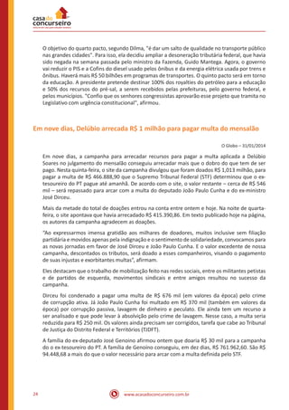 www.acasadoconcurseiro.com.br24
O objetivo do quarto pacto, segundo Dilma, "é dar um salto de qualidade no transporte público
nas grandes cidades". Para isso, ela decidiu ampliar a desoneração tributária federal, que havia
sido negada na semana passada pelo ministro da Fazenda, Guido Mantega. Agora, o governo
vai reduzir o PIS e a Cofins do diesel usado pelos ônibus e da energia elétrica usada por trens e
ônibus. Haverá mais R$ 50 bilhões em programas de transportes. O quinto pacto será em torno
da educação. A presidente pretende destinar 100% dos royalties do petróleo para a educação
e 50% dos recursos do pré-sal, a serem recebidos pelas prefeituras, pelo governo federal, e
pelos municípios. "Confio que os senhores congressistas aprovarão esse projeto que tramita no
Legislativo com urgência constitucional", afirmou.
Em nove dias, Delúbio arrecada R$ 1 milhão para pagar multa do mensalão
O Globo – 31/01/2014
Em nove dias, a campanha para arrecadar recursos para pagar a multa aplicada a Delúbio
Soares no julgamento do mensalão conseguiu arrecadar mais que o dobro do que tem de ser
pago. Nesta quinta-feira, o site da campanha divulgou que foram doados R$ 1,013 milhão, para
pagar a multa de R$ 466.888,90 que o Supremo Tribunal Federal (STF) determinou que o ex-
tesoureiro do PT pague até amanhã. De acordo com o site, o valor restante – cerca de R$ 546
mil – será repassado para arcar com a multa do deputado João Paulo Cunha e do ex-ministro
José Dirceu.
Mais da metade do total de doações entrou na conta entre ontem e hoje. Na noite de quarta-
feira, o site apontava que havia arrecadado R$ 415.390,86. Em texto publicado hoje na página,
os autores da campanha agradecem as doações.
“Ao expressarmos imensa gratidão aos milhares de doadores, muitos inclusive sem filiação
partidária e movidos apenas pela indignação e o sentimento de solidariedade, convocamos para
as novas jornadas em favor de José Dirceu e João Paulo Cunha. E o valor excedente de nossa
campanha, descontados os tributos, será doado a esses companheiros, visando o pagamento
de suas injustas e exorbitantes multas”, afirmam.
Eles destacam que o trabalho de mobilização feito nas redes sociais, entre os militantes petistas
e de partidos de esquerda, movimentos sindicais e entre amigos resultou no sucesso da
campanha.
Dirceu foi condenado a pagar uma multa de R$ 676 mil (em valores da época) pelo crime
de corrupção ativa. Já João Paulo Cunha foi multado em R$ 370 mil (também em valores da
época) por corrupção passiva, lavagem de dinheiro e peculato. Ele ainda tem um recurso a
ser analisado e que pode levar à absolvição pelo crime de lavagem. Nesse caso, a multa seria
reduzida para R$ 250 mil. Os valores ainda precisam ser corrigidos, tarefa que cabe ao Tribunal
de Justiça do Distrito Federal e Territórios (TJDFT).
A família do ex-deputado José Genoino afirmou ontem que doaria R$ 30 mil para a campanha
do o ex-tesoureiro do PT. A família de Genoíno conseguiu, em dez dias, R$ 761.962,60. São R$
94.448,68 a mais do que o valor necessário para arcar com a multa definida pelo STF.
 