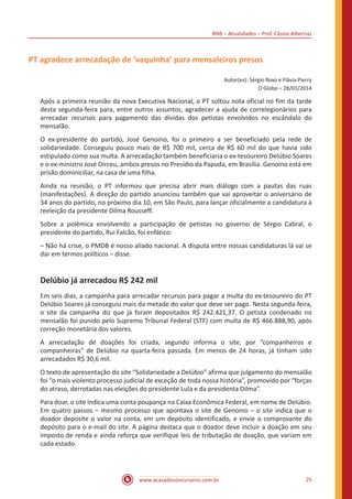 BNB – Atualidades – Prof. Cássio Albernaz
www.acasadoconcurseiro.com.br 25
PT agradece arrecadação de ‘vaquinha’ para mensaleiros presos
Autor(es): Sérgio Roxo e Flávia Pierry
O Globo – 28/01/2014
Após a primeira reunião da nova Executiva Nacional, o PT soltou nota oficial no fim da tarde
desta segunda-feira para, entre outros assuntos, agradecer a ajuda de correlegionários para
arrecadar recursos para pagamento das dívidas dos petistas envolvidos no escândalo do
mensalão.
O ex-presidente do partido, José Genoino, foi o primeiro a ser beneficiado pela rede de
solidariedade. Conseguiu pouco mais de R$ 700 mil, cerca de R$ 60 mil do que havia sido
estipulado como sua multa. A arrecadação também beneficiaria o ex-tesoureiro Delúbio Soares
e o ex-ministro José Dirceu, ambos presos no Presídio da Papuda, em Brasília. Genoino está em
prisão dominiciliar, na casa de uma filha.
Ainda na reunião, o PT informou que precisa abrir mais diálogo com a pautas das ruas
(manifestações). A direção do partido anunciou também que vai aproveitar o aniversário de
34 anos do partido, no próximo dia 10, em São Paulo, para lançar oficialmente a candidatura à
reeleição da presidente Dilma Rousseff.
Sobre a polêmica envolvendo a participação de petistas no governo de Sérgio Cabral, o
presidente do partido, Rui Falcão, foi enfático:
– Não há crise, o PMDB é nosso aliado nacional. A disputa entre nossas candidaturas lá vai se
dar em termos políticos – disse.
Delúbio já arrecadou R$ 242 mil
Em seis dias, a campanha para arrecadar recursos para pagar a multa do ex-tesoureiro do PT
Delúbio Soares já conseguiu mais da metade do valor que deve ser pago. Nesta segunda-feira,
o site da campanha diz que já foram depositados R$ 242.421,37. O petista condenado no
mensalão foi punido pelo Supremo Tribunal Federal (STF) com multa de R$ 466.888,90, após
correção monetária dos valores.
A arrecadação de doações foi criada, segundo informa o site, por “companheiros e
companheiras” de Delúbio na quarta-feira passada. Em menos de 24 horas, já tinham sido
arrecadados R$ 30,6 mil.
O texto de apresentação do site “Solidariedade a Delúbio” afirma que julgamento do mensalão
foi “o mais violento processo judicial de exceção de toda nossa história”, promovido por “forças
do atraso, derrotadas nas eleições do presidente Lula e da presidenta Dilma”.
Para doar, o site indica uma conta poupança na Caixa Econômica Federal, em nome de Delúbio.
Em quatro passos – mesmo processo que apontava o site de Genoino – o site indica que o
doador deposite o valor na conta, em um depósito identificado, e envie o comprovante do
depósito para o e-mail do site. A página destaca que o doador deve incluir a doação em seu
imposto de renda e ainda reforça que verifique leis de tributação de doação, que variam em
cada estado.
 