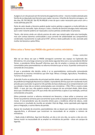 www.acasadoconcurseiro.com.br26
A página é um site pessoal sem ferramenta de pagamento online – mesmo modelo adotado pela
família do ex-deputado José Genoino para captar recursos. A família de Genoíno conseguiu, em
dez dias, R$ 761.962,60. São R$ 94.448,68 a mais do que o valor necessário para arcar com a
multa definida pelo STF.
Parte do valor doado a Genoino poderá ajudar outros petistas a pagarem a multa definida no
julgamento do mensalão. Após alcançar o valor, a família de Genoino divulgou texto indicando
que o valor restante poderia ser repassado a outros petistas condenados no processo.
“Assim, não temos ainda um cálculo preciso do valor que restará após toda esta tramitação,
mas com certeza daremos continuidade a essa corrente de solidariedade aos companheiros
condenados injustamente na ação penal 470”, afirma o texto publicado no site, assinado pela
mulher de Genoíno e pelos filhos.
Dilma avisa a Temer que PMDB não ganhará outros ministérios
O Globo – 14/01/2014
Não vai ser dessa vez que o PMDB conseguirá aumentar seu espaço na Esplanada dos
Ministérios. Em uma longa conversa na noite desta segunda-feira com o vice-presidente Michel
Temer, a presidente Dilma Rousseff informou que não irá ampliar o número de ministérios
comandados pelos peemedebistas na reforma ministeria que se inicia. O partido continuará no
comando de cinco pastas.
O que a presidente não decidiu ainda é se os peemedebistas continuarão comandando
exatamente os mesmos ministérios que têm hoje: Minas e Energia, Agricultura, Previdência,
Turismo e Aviação Civil.
A decisão frustra as pretensões do principal partido aliado, que pleiteava um sexto ministério,
de preferência Integração Nacional ou Cidades. A presidente afirmou que vem recebendo muita
pressão para acomodar no governo três partidos da base aliada que já se comprometeram com
sua eleição e hoje não se sentem contemplados com ministérios – PSD, PTB e o recém-criado
PROS – e que, por isso, não poderia ampliar os espaços do seu principal aliado. Além disso,
disse que a tendência é que o PP, que ainda não sacramentou o apoio à sua reeleição, continue
comandando uma pasta.
Dilma pretende concluir a reforma ministerial em fevereiro, e deve voltar a conversar com
Temer nas próximas semanas para sacramentar quais serão os espaços do partido nos próximos
meses. O vice-presidente saiu do encontro direto para a residência oficial do Jaburu, onde
comunicaria o resultado da reunião ao senador Vital do Rêgo, nome apontado pela legenda
para a Integração, a outros líderes do partido.
Apesar do resultado do encontro, peemedebistas não se davam por vencidos na noite desta
segunda-feira, e afirmavam que insistiriam na necessidade de se ampliar o número de
ministérios.
– Nada ainda é definitivo. Aqui (em Brasília), um dia o sim vira não, no outro o não vira sim.
Vamos insistir na necessidade de se ampliar os ministérios do partido – disse um cacique da
legenda.
 