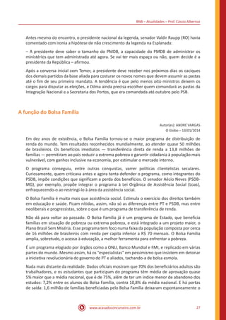 BNB – Atualidades – Prof. Cássio Albernaz
www.acasadoconcurseiro.com.br 27
Antes mesmo do encontro, o presidente nacional da legenda, senador Valdir Raupp (RO) havia
comentado com ironia a hipótese de não crescimento da legenda na Esplanada:
– A presidente deve saber o tamanho do PMDB, a capacidade do PMDB de administrar os
ministérios que tem administrado até agora. Se vai ter mais espaço ou não, quem decide é a
presidente da República – afirmou.
Após a conversa inicial com Temer, a presidente deve receber nos próximos dias os caciques
dos demais partidos da base aliada para costurar os novos nomes que devem assumir as pastas
até o fim de seu primeiro mandato. A tendência é que pelo menos oito ministros deixem os
cargos para disputar as eleições, e Dilma ainda precisa escolher quem comandará as pastas da
Integração Nacional e a Secretaria dos Portos, que era comandada até outubro pelo PSB.
A função do Bolsa Família
Autor(es): ANDRÉ VARGAS
O Globo – 13/01/2014
Em dez anos de existência, o Bolsa Família tornou-se o maior programa de distribuição de
renda do mundo. Tem resultados reconhecidos mundialmente, ao atender quase 50 milhões
de brasileiros. Os benefícios imediatos — transferência direta de renda a 13,8 milhões de
famílias — permitiram ao país reduzir a extrema pobreza e garantir cidadania à população mais
vulnerável, com ganhos inclusive na economia, por estimular o mercado interno.
O programa conseguiu, entre outras conquistas, varrer políticas clientelistas seculares.
Curiosamente, quem criticava antes e agora tenta defender o programa, como integrantes do
PSDB, impõe condições que significam a perda dos benefícios. O senador Aécio Neves (PSDB-
MG), por exemplo, propõe integrar o programa à Lei Orgânica de Assistência Social (Loas),
enfraquecendo-o ao restringi-lo à área da assistência social.
O Bolsa Família é muito mais que assistência social. Estimula o exercício dos direitos também
em educação e saúde. Ficam nítidas, assim, não só as diferenças entre PT e PSDB, mas entre
neoliberais e progressistas, sobre o que é um programa de transferência de renda.
Não dá para voltar ao passado. O Bolsa Família já é um programa de Estado, que beneficia
famílias em situação de pobreza ou extrema pobreza, e está integrado a um projeto maior, o
Plano Brasil Sem Miséria. Esse programa tem foco numa faixa da população composta por cerca
de 16 milhões de brasileiros com renda per capita inferior a R$ 70 mensais. O Bolsa Família
amplia, sobretudo, o acesso à educação, a melhor ferramenta para enfrentar a pobreza.
É um programa elogiado por órgãos como a ONU, Banco Mundial e FMI, e replicado em várias
partes do mundo. Mesmo assim, há os “especialistas” em pessimismo que insistem em detonar
a iniciativa revolucionária do governo do PT e aliados, tachando-a de bolsa esmola.
Nada mais distante da realidade. Dados oficiais mostram que 70% dos beneficiários adultos são
trabalhadores, e os estudantes que participam do programa têm média de aprovação quase
5% maior que a média nacional, que é de 75%, além de ter um índice menor de abandono dos
estudos: 7,2% entre os alunos do Bolsa Família, contra 10,8% da média nacional. E há portas
de saída: 1,6 milhão de famílias beneficiadas pelo Bolsa Família deixaram espontaneamente o
 