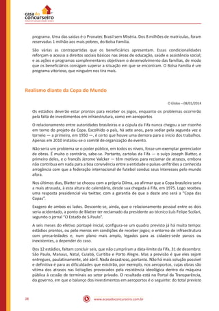www.acasadoconcurseiro.com.br28
programa. Uma das saídas é o Pronatec Brasil sem Miséria. Dos 8 milhões de matrículas, foram
reservadas 1 milhão aos mais pobres, do Bolsa Família.
São várias as contrapartidas que os beneficiários apresentam. Essas condicionalidades
reforçam o acesso a direitos sociais básicos nas áreas de educação, saúde e assistência social;
e as ações e programas complementares objetivam o desenvolvimento das famílias, de modo
que os beneficiários consigam superar a situação em que se encontram. O Bolsa Família é um
programa vitorioso, que ninguém nos tira mais.
Realismo diante da Copa do Mundo
O Globo – 08/01/2014
Os estádios deverão estar prontos para receber os jogos, enquanto os problemas ocorrerão
pela falta de investimentos em infraestrutura, como em aeroportos
O relacionamento entre autoridades brasileiras e a cúpula da Fifa nunca chegou a ser risonho
em torno do projeto da Copa. Escolhido o país, há sete anos, para sediar pela segunda vez o
torneio — a primeira, em 1950 —, é certo que houve uma demora para o inicio dos trabalhos.
Apenas em 2010 instalou-se o comitê de organização do evento.
Não seria um problema se o poder público, em todos os níveis, fosse um exemplar gerenciador
de obras. É muito o contrário, sabe-se. Portanto, cartolas da Fifa — o suíço Joseph Blatter, o
primeiro deles, e o francês Jerome Valcker — têm motivos para reclamar de atrasos, embora
não contribua em nada para a boa convivência entre a entidade e países-anfitriões a conhecida
arrogância com que a federação internacional de futebol conduz seus interesses pelo mundo
afora.
Nos últimos dias, Blatter se chocou com a própria Dilma, ao afirmar que a Copa brasileira seria
a mais atrasada, à esta altura do calendário, desde sua chegada à Fifa, em 1975. Logo recebeu
uma resposta presidencial via twitter, com a garantia de que a deste ano será a “Copa das
Copas”.
Exagero de ambos os lados. Desconte-se, ainda, que o relacionamento pessoal entre os dois
seria acidentado, a ponto de Blatter ter reclamado da presidente ao técnico Luís Felipe Scolari,
segundo o jornal “O Estado de S.Paulo”.
A seis meses do efetivo pontapé inicial, configura-se um quadro previsto já há muito tempo:
estádios prontos, ou pelo menos em condições de receber jogos; o entorno de infraestrutura
com precariedades e, num plano mais amplo, legados para as cidades-sede parcos ou
inexistentes, a depender do caso.
Dos 12 estádios, faltam concluir seis, que não cumpriram a data-limite da Fifa, 31 de dezembro:
São Paulo, Manaus, Natal, Cuiabá, Curitiba e Porto Alegre. Mas a previsão é que eles sejam
entregues, paulatinamente, até abril. Nada desastroso, portanto. Não há mais solução possível
e definitiva é para as dificuldades que existirão, por exemplo, nos aeroportos, cujas obras são
vítima dos atrasos nas licitações provocados pela resistência ideológica dentro da máquina
pública à cessão de terminais ao setor privado. O resultado está no Portal da Transparência,
do governo, em que o balanço dos investimentos em aeroportos é o seguinte: do total previsto
 