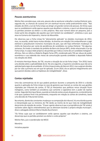 www.acasadoconcurseiro.com.br30
Poucos aventureiros
Márlon Reis considera que, este ano, poucos vão se aventurar a desafiar a Justiça Eleitoral, pois,
segundo ele, as chances de sucesso em um eventual recurso serão praticamente nulas. "Nas
eleições de 2014, a Lei da Ficha Limpa vai atingir um grande número de pessoas. Os fichas sujas
que se candidatarem serão apenas aqueles que desafiam o sistema, o que é um desserviço que
os partidos prestam ao eleitor e a eles próprios. Mas esse número deve ser pequeno, pois a
maior parte dos atingidos são aqueles que nem tentam (se candidatar)", sintetizou o juiz, que
atua na Comarca de Imperatriz, interior do Maranhão.
Ele observou que a Ficha Limpa foi "plenamente aplicada" às eleições municipais de 2012,
mas, na ocasião, ainda havia muitas dúvidas. As brechas em relação à lei embaralharam o jogo
eleitoral e prejudicaram inúmeros municípios do país, que até hoje enfrentam mudanças na
chefia do Executivo por conta de pendências de candidatos na Justiça Eleitoral. "Há algumas
semanas, foi tirado o mandato do prefeito de Barra do Garças (MT), ainda relacionado à Lei da
Ficha Limpa. A culpa é dele próprio e do partido que indica o nome de um candidato inelegível",
afirmou. Reis se referiu a Roberto Ângelo Farias (PP), condenado pelo TSE por abuso de poder
econômico e uso indevido dos meios de comunicação quando candidato a deputado federal
nas eleições de 2010.
O ministro Henrique Neves, do TSE, resume a situação da Lei da Ficha Limpa. "Em 2010, havia
uma dúvida sobre a aplicabilidade da lei. No ano seguinte, o Supremo considerou que não seria
aplicável pela regra da anualidade. A Ficha Limpa já valeu de fato em 2012, mas surgiram dúvidas
por ter sido a primeira vez em que foi aplicada. Já em 2014, ela se aplicará integralmente sem
que pairem dúvidas sobre as hipóteses de inelegibilidade", disse.
Contas rejeitadas
Uma das controvérsias da lei que poderá perdurar durante a campanha de 2014 é a dúvida
quanto à aplicação da Ficha Limpa no caso de gestores que tiveram as contas de suas gestões
rejeitadas por tribunais de contas. O TSE já interpretou que políticos nessa situação ficam
inelegíveis, como também já considerou que somente o Legislativo tem o poder de rejeitar
contas. Segundo Henrique Neves, quando se trata de contas anuais do governo, o entendimento
é de que a palavra final é do parlamento, enquanto em relação às contas de convênios, basta
uma decisão do Tribunal de Contas.
No entanto, diante das constantes mudanças na composição do tribunal, há uma dúvida quanto
à interpretação que os ministros do TSE darão ao trecho da lei que trata da inelegibilidade
decorrente da rejeição de contas. "O que a gente observa é que a jurispridência do TSE ainda é
vacilante sobre alguns entendimentos que se alteraram durante a própria eleição municipal",
disse a advogada eleitoral Maria Cláudia Bucchianeri.
"Os fichas sujas que se candidatarem serão apenas aqueles que desafiam o sistema, um
desserviço que os partidos prestam ao eleitor e a eles próprios"
Márlon Reis, juiz e coordenador do MCCE
Memória
Iniciativa popular
 