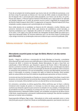 BNB – Atualidades – Prof. Cássio Albernaz
www.acasadoconcurseiro.com.br 31
Fruto de um projeto de iniciativa popular que reuniu mais de 1,6 milhão de assinaturas, a Lei
da Ficha Limpa foi aprovada na Câmara em 5 de maio de 2010, votada no Senado (foto) no
dia 19 daquele mês e sancionada pelo então presidente, Luiz Inácio Lula da Silva, em junho.
Poucos dias depois, o Tribunal Superior Eleitoral (TSE) decidiu que a regra poderia ser aplicada
nas eleições daquele ano. O autor do primeiro recurso contra a legislação foi ex-governador
do Distrito Federal Joaquim Roriz (PSC). O julgamento no Supremo Tribunal Federal (STF) ficou
empatado e acabou suspenso sem a proclamação de um resultado.
Roriz então desistiu de se candidatar ao Governo do DF, indicando a mulher, Weslian, para
concorrer. Somente em março de 2011, após dezenas de candidaturas serem barradas, o
Supremo estabeleceu que a legislação não poderia ter entrado em vigor no pleito de 2010.
Já em 2012, o STF julgou uma ação da Ordem dos Advogados do Brasil (OAB) que pedia que a
regra fosse declarada válida. Os ministros definiram que a Lei da Ficha Limpa é constitucional
e que atinge renúncias ou condenações anteriores à data em que a norma foi publicada. (DA)
Reforma ministerial – Troca de guarda na Casa Civil
O Globo – 20/12/2013
Mercadante assumirá pasta no lugar de Gleisi; Marta é um dos nomes
para Educação
Brasília – Depois de confirmar a manutenção de Guido Mantega na Fazenda, a presidente
Dilma Rousseff tem pelo menos outra definição para a reforma ministerial que fará no primeiro
trimestre de 2014: o ministro da Educação, Aloizio Mercadante, irá para a Casa Civil, em
substituição a Gleisi Hoflmann, que disputará o governo do Paraná. Gleisi e Mercadante já
tiveram a primeira reunião de trabalho na última segunda-feira sob a coordenação da própria
Dilma. Depois desse encontro, que foi a formalização da decisão da presidente, Gleisi convocou
os assessores mais próximos e em tom de despedida, anunciou que Mercadante assumirá seu
posto. A informação, no entanto, é tratada com sigilo no Palácio do Planalto. Gleisi também
pediu às subsecretárias da Casa Civil relatórios de gestão para apresentar ao futuro ministro.
A ministra da Casa Civil fará plantão no Planalto nos recessos de Natal e Ano Novo. A partir de 6
de janeiro, ela sairá de férias por cerca de dez dias e depois retorna ao Planalto para auxiliar seu
sucessor na transição. Dilma também vai tirar uns dias de férias no início de janeiro.
Em entrevista a jornalistas na última quarta-feira, Dilma confirmou que irá fazer a reforma
ministerial entre meados de janeiro e o Carnaval, no início de março, para substituir os 10
auxiliares que deixarão o governo para concorrer às eleições em seus estados. A intenção inicial
da presidente era fazer as mudanças no começo do ano, mas os ministros Fernando Pimentel
(Desenvolvimento) e Alexandre Padilha (Saúde), pré-candidatos aos governos de Minas Gerais
e São Paulo, respectivamente, articularam o adiamento das mudanças. Eles não têm mandato e
precisam se manter sob os holofotes.
Superexposição deflagrou fogo amigo – Mercadante já vinha sendo apontado como o; nome
mais forte para assumir a Casa Civil. Desde as manifestações populares, que levaram mais de um
 