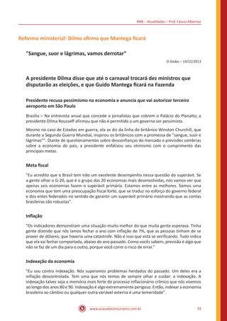 BNB – Atualidades – Prof. Cássio Albernaz
www.acasadoconcurseiro.com.br 33
Reforma ministerial: Dilma afirma que Mantega ficará
"Sangue, suor e lágrimas, vamos derrotar"
O Globo – 19/12/2013
A presidente Dilma disse que até o carnaval trocará dez ministros que
disputarão as eleições, e que Guido Mantega ficará na Fazenda
Presidente recusa pessimismo na economia e anuncia que vai autorizar terceiro
aeroporto em São Paulo
Brasília – Na entrevista anual que concede a jornalistas que cobrem o Palácio do Planalto, a
presidente Dilma Rousseff afirmou que não é permitido a um governo ser pessimista.
Mesmo no caso de Estados em guerra, ela se diz da linha do britânico Winston Churchill, que
durante a Segunda Guerra Mundial, inspirou os britânicos com a promessa de "sangue, suor e
lágrimas"". Diante de questionamentos sobre desconfianças do mercado e previsões sombrias
sobre a economia do país, a presidente enfatizou seu otimismo com o cumprimento das
principais metas.
Meta fiscal
"Eu acredito que o Brasil tem tido um excelente desempenho nessa questão do superávit. Se
a gente olhar o G-20, que é o grupo das 20 economias mais desenvolvidas, nós vamos ver que
apenas seis economias fazem o superávit primário. Estamos entre as melhores. Somos uma
economia que tem uma preocupação fiscal forte, que se traduz no esforço do governo federal
e dos entes federados no sentido de garantir um superávit primário mostrando que as contas
brasileiras são robustas".
Inflação
"Os indicadores demonstram uma situação muito melhor do que muita gente esperava. Tinha
gente dizendo que nós íamos fechar o ano com inflação de 7%, que as pessoas tinham de se
prover de dólares, que haveria uma catástrofe. Não é isso que está se verificando. Tudo indica
que ela vai fechar comportada, abaixo do ano passado. Como vocês sabem, previsão é algo que
não se faz de um dia para o outro, porque você corre o risco de errar."
Indexação da economia
"Eu sou contra indexação. Nós superamos problemas herdados do passado. Um deles era a
inflação descontrolada. Tem uma que nós temos de sempre olhar e cuidar: a indexação. A
indexação talvez seja a memória mais forte do processo inflacionário crônico que nós vivemos
ao longo dos anos 80 e 90. Indexação é algo extremamente perigoso. Então, indexar a economia
brasileira ao câmbio ou qualquer outra variável externa é uma temeridade".
 