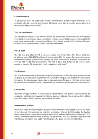 www.acasadoconcurseiro.com.br34
Crise Econômica
"A situação do Brasil em 2013 foi de mostrar bastante força diante do agravamento da crise.
A recuperação da economia americana é ótima pra nós e para o mundo, porque começa a
recuperação da economia global".
Taxa de crescimento
"Se a gente for comparar taxa de crescimento das economias, nós tivemos um desempenho
bem razoável considerando o que acontece no resto do mundo. Esperamos que o mundo tenha
uma outra configuração e um outro perfil em 2014. Aquele grande teórico italiano (Antonio
Gramsci) dizia: "pessimismo da razão e otimismo da vontade"!
PIB DE 2014
"Eu não faço previsões do PIB e acho que vocês não deviam fazer. Nós temos condições
de afirmar que o PIB (2013) vai ficar ali em torno de 2%, 2 e pouco. Este ano, tivemos um
desempenho melhor, acima do que tivemos em 2012. Sob todos os aspectos, nos saímos até
bem. Eu não vou te dizer qual vai ser o PIB, nem o deste ano, tampouco do ano que vem,
porque se eu errar 0,2 na casa deci-I mal, eu pago um pato louco".
Pessimismo
"Eu acho absolutamente imperdoável um governo pessimista. A não ser algum que está diante
da guerra, e, mesmo assim, eu prefiro a linha Chur-chill: "sangue, suor e lágrimas" vamos até o
fim, vamos derrotar, porque é assim que se ganha as coisas. No que se refere ao primeiro ano
de governo, nós vínhamos de 2010, ninguém estava esperando que a crise fosse se aprofundar."
Concessões
"Estamos conseguindo fazer as concessões que prometemos. Nós tivemos seis concessões de
aeroportos ao longo do meu governo. Fizemos as cinco rodovias viáveis, porque tem rodovia
que não é viável... O TCU aprovou a primeira de ferrovias".
Investimento externo
"No que se refere à desconfiança ou qualquer outro sentimento em relação ao Brasil por parte
de investidores internacionais, eu vou dizer uma coisa: o Banco Central acabou de divulgar
novos números sobre o investimento estrangeiro direto no Brasil. Até novembro foram US$ 57,5
bilhões. Estaremos sempre entre os cinco, seis (primeiros). US$ 57,5 bilhões é algo bastante
significativo, e ninguém bota US$ 57 bilhões onde acha que a situação é muito crítica."
 
