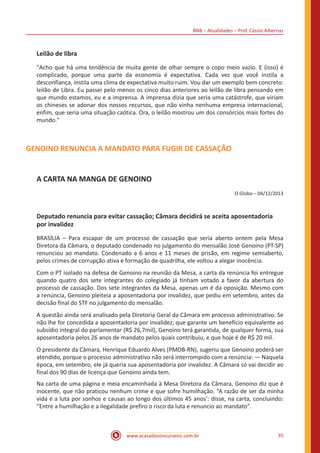 BNB – Atualidades – Prof. Cássio Albernaz
www.acasadoconcurseiro.com.br 35
Leilão de libra
"Acho que há uma tendência de muita gente de olhar sempre o copo meio vazio. E (isso) é
complicado, porque uma parte da economia é expectativa. Cada vez que você instila a
desconfiança, instila uma clima de expectativa muito ruim. Vou dar um exemplo bem concreto:
leilão de Libra. Eu passei pelo menos os cinco dias anteriores ao leilão de libra pensando em
que mundo estamos, eu e a imprensa. A imprensa dizia que seria uma catástrofe, que viriam
os chineses se adonar dos nossos recursos, que não vinha nenhuma empresa internacional,
enfim, que seria uma situação caótica. Ora, o leilão mostrou um dos consórcios mais fortes do
mundo."
GENOINO RENUNCIA A MANDATO PARA FUGIR DE CASSAÇÃO
A CARTA NA MANGA DE GENOINO
O Globo – 04/12/2013
Deputado renuncia para evitar cassação; Câmara decidirá se aceita aposentadoria
por invalidez
BRASÍLIA – Para escapar de um processo de cassação que seria aberto ontem pela Mesa
Diretora da Câmara, o deputado condenado no julgamento do mensalão José Genoino (PT-SP)
renunciou ao mandato. Condenado a 6 anos e 11 meses de prisão, em regime semiaberto,
pelos crimes de corrupção ativa e formação de quadrilha, ele voltou a alegar inocência.
Com o PT isolado na defesa de Genoino na reunião da Mesa, a carta da renúncia foi entregue
quando quatro dos sete integrantes do colegiado já tinham votado a favor da abertura do
processo de cassação. Dos sete integrantes da Mesa, apenas um é da oposição. Mesmo com
a renúncia, Genoino pleiteia a aposentadoria por invalidez, que pediu em setembro, antes da
decisão final do STF no julgamento do mensalão.
A questão ainda será analisado pela Diretoria Geral da Câmara em processo administrativo. Se
não lhe for concedida a aposentadoria por invalidez, que garante um benefício equivalente ao
subsídio integral do parlamentar (R$ 26,7mil), Genoino terá garantida, de qualquer forma, sua
aposentadoria pelos 26 anos de mandato pelos quais contribuiu, e que hoje é de R$ 20 mil.
O presidente da Câmara, Henrique Eduardo Alves (PMDB-RN), sugeriu que Genoino poderá ser
atendido, porque o processo administrativo não será interrompido com a renúncia: — Naquela
época, em setembro, ele já queria sua aposentadoria por invalidez. A Câmara só vai decidir ao
final dos 90 dias de licença que Genoino ainda tem.
Na carta de uma página e meia encaminhada à Mesa Diretora da Câmara, Genoino diz que é
inocente, que não praticou nenhum crime e que sofre humilhação. “A razão de ser da minha
vida é a luta por sonhos e causas ao longo dos últimos 45 anos’: disse, na carta, concluindo:
“Entre a humilhação e a ilegalidade prefiro o risco da luta e renuncio ao mandato”.
 