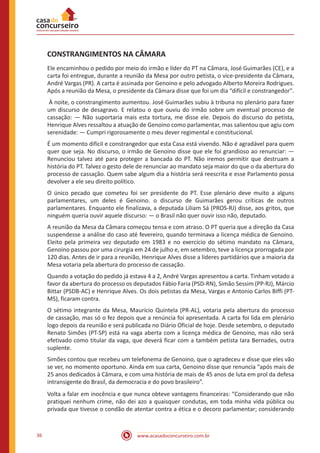 www.acasadoconcurseiro.com.br36
CONSTRANGIMENTOS NA CÂMARA
Ele encaminhou o pedido por meio do irmão e líder do PT na Câmara, José Guimarães (CE), e a
carta foi entregue, durante a reunião da Mesa por outro petista, o vice-presidente da Câmara,
André Vargas (PR). A carta é assinada por Genoino e pelo advogado Alberto Moreira Rodrigues.
Após a reunião da Mesa, o presidente da Câmara disse que foi um dia “difícil e constrangedor".
À noite, o constrangimento aumentou. José Guimarães subiu à tribuna no plenário para fazer
um discurso de desagravo. E relatou o que ouviu do irmão sobre um eventual processo de
cassação: — Não suportaria mais esta tortura, me disse ele. Depois do discurso do petista,
Henrique Alves ressaltou a atuação de Genoino como parlamentar, mas salientou que agiu com
serenidade: — Cumpri rigorosamente o meu dever regimental e constitucional.
É um momento difícil e constrangedor que esta Casa está vivendo. Não é agradável para quem
quer que seja. No discurso, o irmão de Genoino disse que ele foi grandioso ao renunciar: —
Renunciou talvez até para proteger a bancada do PT. Não iremos permitir que destruam a
história do PT. Talvez o gesto dele de renunciar ao mandato seja maior do que o da abertura do
processo de cassação. Quem sabe algum dia a história será reescrita e esse Parlamento possa
devolver a ele seu direito político.
O único pecado que cometeu foi ser presidente do PT. Esse plenário deve muito a alguns
parlamentares, um deles é Genoino. o discurso de Guimarães gerou críticas de outros
parlamentares. Enquanto ele finalizava, a deputada Liliam Sá (PROS-RJ) disse, aos gritos, que
ninguém queria ouvir aquele discurso: — o Brasil não quer ouvir isso não, deputado.
A reunião da Mesa da Câmara começou tensa e com atraso. O PT queria que a direção da Casa
suspendesse a análise do caso até fevereiro, quando terminava a licença médica de Genoino.
Eleito pela primeira vez deputado em 1983 e no exercício do sétimo mandato na Câmara,
Genoino passou por uma cirurgia em 24 de julho e, em setembro, teve a licença prorrogada por
120 dias. Antes de ir para a reunião, Henrique Alves disse a líderes partidários que a maioria da
Mesa votaria pela abertura do processo de cassação.
Quando a votação do pedido já estava 4 a 2, André Vargas apresentou a carta. Tinham votado a
favor da abertura do processo os deputados Fábio Faria (PSD-RN), Simão Sessim (PP-RJ), Márcio
Bittar (PSDB-AC) e Henrique Alves. Os dois petistas da Mesa, Vargas e Antonio Carlos Biffi (PT-
MS), ficaram contra.
O sétimo integrante da Mesa, Maurício Quintela (PR-AL), votaria pela abertura do processo
de cassação, mas só o fez depois que a renúncia foi apresentada. A carta foi lida em plenário
logo depois da reunião e será publicada no Diário Oficial de hoje. Desde setembro, o deputado
Renato Simões (PT-SP) está na vaga aberta com a licença médica de Genoino, mas não será
efetivado como titular da vaga, que deverá ficar com a também petista Iara Bernades, outra
suplente.
Simões contou que recebeu um telefonema de Genoino, que o agradeceu e disse que eles vão
se ver, no momento oportuno. Ainda em sua carta, Genoino disse que renuncia “após mais de
25 anos dedicados à Câmara, e com uma história de mais de 45 anos de luta em prol da defesa
intransigente do Brasil, da democracia e do povo brasileiro”.
Volta a falar em inocência e que nunca obteve vantagens financeiras: “Considerando que não
pratiquei nenhum crime, não dei azo a quaisquer condutas, em toda minha vida pública ou
privada que tivesse o condão de atentar contra a ética e o decoro parlamentar; considerando
 