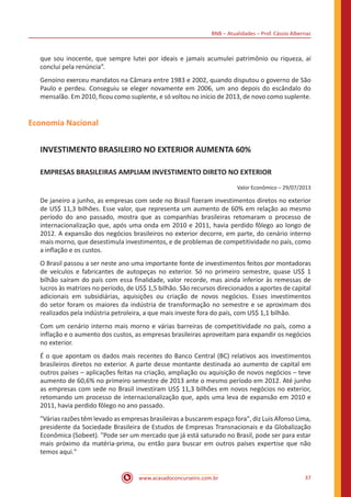 BNB – Atualidades – Prof. Cássio Albernaz
www.acasadoconcurseiro.com.br 37
que sou inocente, que sempre lutei por ideais e jamais acumulei patrimônio ou riqueza, aí
concluí pela renúncia”.
Genoino exerceu mandatos na Câmara entre 1983 e 2002, quando disputou o governo de São
Paulo e perdeu. Conseguiu se eleger novamente em 2006, um ano depois do escândalo do
mensalão. Em 2010, ficou como suplente, e só voltou no início de 2013, de novo como suplente.
Economia Nacional
INVESTIMENTO BRASILEIRO NO EXTERIOR AUMENTA 60%
EMPRESAS BRASILEIRAS AMPLIAM INVESTIMENTO DIRETO NO EXTERIOR
Valor Econômico – 29/07/2013
De janeiro a junho, as empresas com sede no Brasil fizeram investimentos diretos no exterior
de US$ 11,3 bilhões. Esse valor, que representa um aumento de 60% em relação ao mesmo
período do ano passado, mostra que as companhias brasileiras retomaram o processo de
internacionalização que, após uma onda em 2010 e 2011, havia perdido fôlego ao longo de
2012. A expansão dos negócios brasileiros no exterior decorre, em parte, do cenário interno
mais morno, que desestimula investimentos, e de problemas de competitividade no país, como
a inflação e os custos.
O Brasil passou a ser neste ano uma importante fonte de investimentos feitos por montadoras
de veículos e fabricantes de autopeças no exterior. Só no primeiro semestre, quase US$ 1
bilhão saíram do país com essa finalidade, valor recorde, mas ainda inferior às remessas de
lucros às matrizes no período, de US$ 1,5 bilhão. São recursos direcionados a aportes de capital
adicionais em subsidiárias, aquisições ou criação de novos negócios. Esses investimentos
do setor foram os maiores da indústria de transformação no semestre e se aproximam dos
realizados pela indústria petroleira, a que mais investe fora do país, com US$ 1,1 bilhão.
Com um cenário interno mais morno e várias barreiras de competitividade no país, como a
inflação e o aumento dos custos, as empresas brasileiras aproveitam para expandir os negócios
no exterior.
É o que apontam os dados mais recentes do Banco Central (BC) relativos aos investimentos
brasileiros diretos no exterior. A parte desse montante destinada ao aumento de capital em
outros países – aplicações feitas na criação, ampliação ou aquisição de novos negócios – teve
aumento de 60,6% no primeiro semestre de 2013 ante o mesmo período em 2012. Até junho
as empresas com sede no Brasil investiram US$ 11,3 bilhões em novos negócios no exterior,
retomando um processo de internacionalização que, após uma leva de expansão em 2010 e
2011, havia perdido fôlego no ano passado.
"Várias razões têm levado as empresas brasileiras a buscarem espaço fora", diz Luis Afonso Lima,
presidente da Sociedade Brasileira de Estudos de Empresas Transnacionais e da Globalização
Econômica (Sobeet). "Pode ser um mercado que já está saturado no Brasil, pode ser para estar
mais próximo da matéria-prima, ou então para buscar em outros países expertise que não
temos aqui."
 