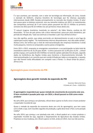 www.acasadoconcurseiro.com.br38
É o que acontece, por exemplo, com o setor de tecnologia da informação, diz Lima, citando
o exemplo da Stefanini, empresa brasileira de tecnologia que fez diversas aquisições
internacionais desde 2009, focadas principalmente no mercado dos Estados Unidos. O setor
tem pouco peso na balança comercial, mas seu tamanho triplicou em 2013: os investimentos
das companhias nacionais de TI em outros países passaram de US$ 11 milhões no primeiro
semestre de 2012 para R$ 32 milhões nos seis primeiros meses deste ano.
"É natural imaginar brasileiros investindo no exterior", diz Fábio Silveira, analista da GO
Associados. "O risco do país piorou sob a ótica internacional, passa por piora doméstica, por
período de inflação alta. Tudo isso estimula o investidor a pôr mais dinheiro lá fora."
Isso não significa, porém, que esteja ocorrendo um desinvestimento no país e uma fuga do
capital para outras regiões. "Os investimentos internos desaceleraram, mas não estão caindo",
destaca Lima. Ele lembra que o nível de internacionalização das empresas brasileiras é ainda
muito pequeno, mesmo se comparado a outros países emergentes.
Entre 2011 e 2012, enquanto os emergentes aumentaram a sua participação no bolo total de
investidores externos de 25,2% para 30,6% – os Brics passaram de 12,9% para 15,5% -, o Brasil
perdeu espaço, com queda de US$ 3 bilhões no total de capitais aplicados fora do país, segundo
dados da Conferência das Nações Unidas para Comércio e Desenvolvimento (Unctad). "A
internacionalização é um caminho que vem sendo trilhado por todos os emergentes, e aqueles
que não fizerem terão dificuldades em competir mais à frente. E o Brasil ainda faz pouco",
afirma Lima.
Agronegócio puxa crescimento do PIB
Agronegócio deve garantir metade da expansão do PIB
Autor(es): Márcia De Chiara
O Estado de S. Paulo – 23/09/2013
O agronegócio responderá por quase metade do crescimento da economia este ano.
O bom resultado é puxado pela soja: em 2014, o Brasil passará os EUA como maior
produtor
Na safra 2014, que começa a ser plantada, o Brasil deve superar os EUA e virar o maior produtor
e exportador mundial de soja
Quase a metade da expansão da economia deste ano virá do agronegócio, que tem como
carro-chefe a soja..Com recordes seguidos de produção, o grão deve levar o País a uma posição
inédita*
Na safra 2014, que começa a ser plantada este mês, o Brasil poderá ser o maior produtor e
exportador mundial de soja, segundo o Departamento de Agricultura dos Estados Unidos.
Projetava-se essa mudança, de o Brasil superar os EUA, ainda em 2013, mas isso não ocorreu.
 