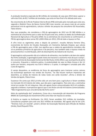 BNB – Atualidades – Prof. Cássio Albernaz
www.acasadoconcurseiro.com.br 39
A produção brasileira esperada de 88 milhões de toneladas de soja para 2014 deve superar a
safra dos EUA, de 85,7 milhões de toneladas, que está em fase final e foi afetada pela seca.
Do crescimento de 2,4% do Produto Interno Bruto (PIB) estimado pelo mercado para este ano,
segundo o Boletim Focus do Banco Central (BC) mais recente, um pouco mais de um ponto
porcentual virá da agroindústria, calcula o diretor de pesquisa da consultoria GO Associados,
Fabio Silveira.
Nas suas projeções, ele considerou o PIB do agronegócio de 2012 em R$ 989 bilhões e a
estimativa de crescimento para o setor de 5% para este ano, ambos os dados da Confederação
Nacional de Agricultura e Pecuária (CNA). Se as estimativas de crescimento se confirmarem, o
PIB do agronegócio deve somar R$ 1,038 trilhão em 2013, 23% de toda a riqueza no País.
A cifra inclui os segmentos antes e depois da porteira", ressalta Adriana Ferreira Silva,
economista do Centro de Estudos Avançados em Economia Aplicada (Cepea), que calcula
o PIB do agronegócio para a CNA. Isso significa que a cadeia da agroindústria considera não
só os produtos primários da agricultura e da pecuária, mas também toda a riqueza criada no
processamento e na distribuição, além do desempenho da indústria de insumos.
O agronegócio está puxando não só a indústria de alimentos, mas também a de bens de capital.
Na minha avaliação, o agronegócio pode neste ano tracionar a economia mais do que o varejo",
diz o economista da Associação Comercial de São Paulo, Emílio Alfieri, que acompanha de perto
o consumo. Enquanto a indústria patina. A produtividade da soja no Mato Grosso é de 3,1
quilos por hectare, enquanto nos EUA é Inferior a 3 quilos. A vantagem é anulada pelo alto
custo de logística.
O varejo desacelera, as evidências da força do agronegócio para tracionar outros setores
da economiajá aparecem nas vendas de insumos. "Se não houver nenhum imprevisto até
dezembro, as vendas de tratores de rodas neste ano serão recordes", afirma o diretor de
Vendas da Agrale, Flávio Crosa.
Surpresa» Ele conta que 2012 já tinha sido um ano bom para a agricultura e foram vendidos
no mercado 56 mil tratores de rodas, que são para o agronegócio. Para este ano, a estimativa
inicial era vender 54 mil máquinas. Mas até agosto foram comercializados 44,9 mil unidades,
segundo a Anfavea. A perspectiva agora é que o ano feche com 60 mil tratores comercializados.
"Não imaginávamos que uma demanda tão forte assim."
Além da capitalização dos" produtores, Crosa cita a manutenção até dezembro do Programa
BNDES de Sustentação do Investiment (PSI) como fator de impulso às vendas.
A história se repete no fertilizante. Em 2012, foram vendidas 29,5 milhões de toneladas.
Consultorias projetam para este ano 30,5 milhões de toneladas. Até agosto alta foi de 5,5%.
"Teremos mais um recorde", prevê o diretor da Associação Nacional para Difusão de Adubos
(Anda), David Roquetti Filho.
 
