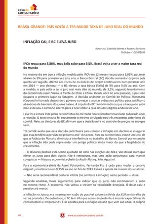 www.acasadoconcurseiro.com.br40
BRASIL GRANDE: PAÍS VOLTA A TER MAIOR TAXA DE JURO REAL DO MUNDO
INFLAÇÃO CAI, E BC ELEVA JURO
Autor(es): Gabriela Valente e Roberta Scrivano
O Globo – 10/10/2013
IPCA recua para 5,86%, mas Selic sobe para 9,5%. Brasil volta a ter a maior taxa real
do mundo
No mesmo dia em que a inflação medida pelo IPCA em 12 meses recuou para 5,86%, patamar
abaixo de 6% pela primeira vez este ano, o Banco Central (BC) decidiu aumentar os juros pela
quinta vez seguida. Atento aos riscos de os índices de preços continuarem num patamar alto
em 2014 — ano eleitoral — o BC elevou a taxa básica (Selic) de 9% para 9,5% ao ano. Com
a medida, o país volta a ter o juro real mais alto do mundo, de 3,5%, segundo levantamento
do economista Jason Vieira, à frente de Chile e China. Desde abril do ano passado, o país não
ocupava o primeiro lugar na listagem. A decisão unânime do Comitê de Política Monetária
(Copom) foi tomada depois de o govemo começar a ajustar o discurso político para justificar o
abandono da bandeira dos juros baixos. A cúpula do BC também indicou que a taxa pode subir
mais e deixou o caminho aberto para a Selic voltar à casa dos dois dígitos ainda neste ano.
Essa foi a leitura feita pelos economistas do mercado financeiro do comunicado publicado após
a reunião. O texto enxuto foi exatamente o mesmo divulgado nos três encontros anteriores do
comitê. Nele, os diretores do BC afirmam que a decisão mira no controle de preços no ano que
vem.
"O comitê avalia que essa decisão contribuirá para colocar a inflação em declínio e assegurar
que essa tendência persista no próximo ano" diz a nota. Para os economistas, esse é um sinal de
que o Palácio do Planalto diminuiu a interferência no trabalho do Banco Central por entender
que a inflação alta pode representar um perigo político ainda maior do que a fragilidade do
crescimento.
— O discurso político está sendo ajustado de olho nas eleições de 2014. Vão deixar claro que
elevar os juros para dois dígitos não é retrocesso, mas uma ação conjuntural para manter
conquistas — frisou o economista-chefe da Austin Rating, Alex Agostini.
Para o economista-chefe da Asset Votorantim, Fernando Fix, é cedo para mudar o cenário
original: juros básicos em 9,75% ao ano no fim de 2013. Essa é a aposta da maioria dos analistas.
— Não seria recomendável declarar vitória (no combate à inflação) neste período — disse.
Segundo analistas, havia argumentos para indicar que os juros não continuariam a subir
no mesmo ritmo. A economia não voltou a crescer na velocidade desejada. O dólar caiu e
pressionará menos
a inflação no Juturo, e a incerteza em razão do possível calote da dívida dos EUA embaralha de
vez as previsões. De outro lado, o BC tem dito que o mais importante é ancorar expectativas de
consumidores e empresários. E as apostas para a inflação no ano que vem são altas. O próprio
 