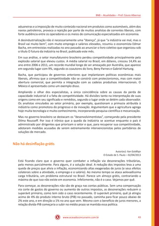 BNB – Atualidades – Prof. Cássio Albernaz
www.acasadoconcurseiro.com.br 43
aduaneiras e a imposição de muito conteúdo nacional em produtos como automóveis, além dos
navios petroleiros, provoca a rejeição por parte de muitos analistas de correntes liberais, com
forte audiência entre os operadores e os meios de comunicação especializados em economia.
A desindustrialização não é necessariamente uma “doença”, já que “a indústria vai mal, mas o
Brasil vai muito bem”, com muito emprego e salários elevados, resumiu o economista Edmar
Bacha, em entrevistas realizadas no ano passado ao anunciar o livro coletivo que organizou sob
o título O futuro da indústria no Brasil, publicado este mês.
Em sua análise, o setor manufatureiro brasileiro perdeu competitividade principalmente pela
explosão salarial que elevou custos. A média salarial no Brasil, em dólares, cresceu 14,4% ao
ano entre 2006 e 2011, um recorde mundial longe de ser ameaçado por Austrália, que aparece
em segundo lugar com 9%, segundo os coautores do livro, Beny Parnes e Gabriel Hartung.
Bacha, que participou de governos anteriores que implantaram políticas econômicas mais
liberais, afirmou que a competitividade não se constrói com protecionismos, mas com maior
abertura comercial, que permita a integração com as cadeias produtivas internacionais. O
México é apresentado como um exemplo disso.
Ampliando o olhar dos especialistas, a única coincidência sobre as causas da perda de
capacidade industrial é a falta de competitividade. Há divisões tanto na interpretação de suas
origens como em seu significado e remédios, segundo o lugar onde se detém cada observador.
Os analistas vinculados ao setor primário, por exemplo, questionam a primazia atribuída à
indústria como promotora do progresso e da inovação. Argumentam que a agricultura agrega
hoje muita tecnologia e muito conhecimento, incorporando pesquisa científica e mecanização.
Mas no governo brasileiro se destacam os “desenvolvimentistas”, começando pela presidente
Dilma Rousseff. Por isso é irônico que a queda da indústria se acentue enquanto o país é
administrado por dirigentes que priorizam o setor e que, para recuperar sua competitividade,
adotaram medidas acusadas de serem extremamente intervencionistas pelos partidários de
soluções de mercado.
Não há desinflação grátis
Autor(es): Ilan Goldfajn
O Estado de S. Paulo – 02/04/2013
Está ficando claro que o governo quer combater a inflação via desonerações tributárias,
pelo menos parcialmente. Para alguns, é a solução ideal. A redução dos impostos leva a uma
queda de preços que alivia a inflação, economizando altas exageradas de juros (e seus efeitos
colaterais sobre a atividade, o emprego e o salário). Ao mesmo tempo se ataca aelevadíssima
carga tributária, um problema estrutural no Brasil. Parece um almoço grátis, contrariando a
máxima de que isso não existe em economia. Infelizmente, não é o caso. Vejamos por quê.
Para começar, as desonerações não são de graça nas contas públicas. Sem uma compensação
via corte de gastos do governo ou aumento de outros impostos, as desonerações reduzem o
superávit primário, como tem sido o caso recentemente. O superávit primário, quê já atingiu
acima de 4% do produto interno bruto (PIB) no passado, caminha para ficar pouco abaixo de
2% este ano, e em direção a 1% no ano que vem. Mesmo com o benefício de juros menores, a
relação dívida-PIB começaria a subir no médio prazo se mantida essa política.
 