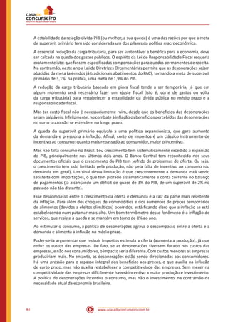 www.acasadoconcurseiro.com.br44
A estabilidade da relação dívida-PIB (ou melhor, a sua queda) é uma das razões por que a meta
de superávit primário tem sido considerada um dos pilares da política macroeconômica.
A essencial redução da carga tributária, para ser sustentável e benéfica para a economia, deve
ser calcada na queda dos gastos públicos. O espírito da Lei de Responsabilidade Fiscal requeria
exatamente isto: que fossem especificadas compensações para quedas permanentes de receita.
Na contramão, neste ano a Lei de Diretrizes Orçamentárias permite que as desonerações sejam
abatidas da meta (além dos já tradicionais abatimentos do PAC), tornando a meta de superávit
primário de 3,1%, na prática, uma meta de 1,9% do PIB.
A redução da carga tributária baseada em piora fiscal tende a ser temporária, já que em
algum momento será necessário fazer um ajuste fiscal (isto é, corte de gastos ou volta
da carga tributária) para restabelecer a estabilidade da dívida pública no médio prazo e a
responsabilidade fiscal.
Mas ter custo fiscal não é necessariamente ruim, desde que os benefícios das desonerações
sejam palpáveis. Infelizmente, no combate à inflação os benefícios percebidos das desonerações
no curto prazo não se estendem no longo prazo.
A queda do superávit primário equivale a uma política expansionista, que gera aumento
da demanda e pressiona a inflação. Afinal, corte de impostos é um clássico instrumento de
incentivo ao consumo: quanto mais repassado ao consumidor, maior o incentivo.
Mas não falta consumo no Brasil. Seu crescimento tem sistematicamente excedido a expansão
do PIB, principalmente nos últimos dois anos. O Banco Central tem reconhecido nos seus
documentos oficiais que o crescimento do PIB tem sofrido de problemas de oferta. Ou seja,
o crescimento tem sido limitado pela produção, não pela falta de incentivo ao consumo (ou
demanda em geral). Um sinal dessa limitação é que crescentemente a demanda está sendo
satisfeita com importações, o que tem piorado sistematicamente a conta corrente no balanço
de pagamentos (já alcançando um déficit de quase de 3% do PIB, de um superávit de 2% no
passado não tão distante).
Esse descompasso entre o crescimento da oferta e demanda é a raiz da parte mais resistente
da inflação. Para além dos choques de commodities e dos aumentos de preços temporários
de alimentos (devidos a efeitos climáticos) ocorridos, está ficando claro que a inflação se está
estabelecendo num patamar mais alto. Um bom termômetro desse fenômeno é a inflação de
serviços, que resiste à queda e se mantém em tomo de 8% ao ano.
Ao estimular o consumo, a política de desonerações agrava o descompasso entre a oferta e a
demanda e alimenta a inflação no médio prazo.
Poder-se-ia argumentar que reduzir impostos estimula a oferta (aumenta a produção), já que
reduz os custos das empresas. De fato, se as desonerações tivessem focado nos custos das
empresas, e não nos consumidores, o impacto seria diferente. Com custos menores as empresas
produziriam mais. No entanto, as desonerações estão sendo direcionadas aos consumidores.
Há uma pressão para o repasse integral dos benefícios aos preços, o que auxilia na inflação
de curto prazo, mas não auxilia restabelecer a competitividade das empresas. Sem mexer na
competitividade das empresas dificilmente haverá incentivo a maior produção e investimento.
A política de desonerações incentiva o consumo, mas não o investimento, na contramão da
necessidade atual da economia brasileira.
 