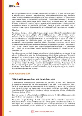 www.acasadoconcurseiro.com.br46
Na avaliação do economista Alexandre Schwartsman, ex-diretor do BC, com essa afirmação, o
BC sinalizou que vai obedecer à presidente Dilma, apesar de não concordar. “Esse comentário
vai em direção oposta ao que a presidente disse. Neste momento, o melhor é focar no combate
da inflação e menos na retomada do crescimento. E os juros são, realmente, a ferramenta
mais eficiente para conter a alta de preços”, destacou. Na última quarta-feira, em Durban, na
África do Sul, Dilma afirmou que “não concorda com políticas de combate à inflação que olhem
a questão da redução do crescimento econômico”. Diante da péssima repercussão entre os
investidores, a presidente disse que sua fala foi “manipulada” pela imprensa e pelo mercado.
Abandono
No relatório divulgado ontem, o BC elevou a projeção para o Índice de Preços ao Consumidor
Amplo (IPCA) deste ano de 4,8% para 5,7%. Em 2014, prevê alta de 5,3%. Com isso, o governo
Dilma Rousseff será marcado por um período de forte inflação e de crescimento pífio, com o
Produto Interno Bruto (PIB) apontando média de crescimento anual de 2,55%. Nas contas do
BC, o avanço do PIB em 2013 será de apenas 3,1%, depois de 2,7% em 2011 e de 0,9% no ano
passado. Essa combinação nada confortável, de fraca atividade e custo de vida elevado, mostra
que a autoridade monetária praticamente abandonou o compromisso de levar a inflação para o
centro da meta, de 4,5%, definida pelo Conselho Monetário Nacional (CMN). O IPCA acumulado
em 12 meses, por sinal, baterá em 6,7% no segundo trimestre deste ano, rompendo o teto da
meta, de 6,5%.
Na visão do economista-chefe da Votorantim Corretora, Roberto Padovani, o relatório de 100
páginas do BC confirma parte das declarações da presidente Dilma em Durban. “O texto diz
que o país tem um problema de crescimento e de choque de oferta. Enquanto tivermos esse
quadro, com a economia patinando, o Banco Central não deverá tomar medidas mais firmes,
como o aumento de juros”, disse. “Para que os juros não subam agora, o Ministério da Fazenda
vai ajudar no controle da inflação com mais desonerações”, completou. A seu ver, a alta da
Selic, se vier, começará apenas em agosto, chegando a 8,5% ao ano em dezembro. “A visão
que tenho é de que há um risco inflacionário muito alto. O BC precisar agir, mas o risco de a
economia não crescer é alto”, afirmou.
DUAS PERGUNTAS PARA
SERGIO VALE, economista-chefe da MB Associados
O Banco Central vem demorando para aumentar a taxa básica de juros (Selic), mesmo com
a inflação se mantendo em um nível preocupante, o que pode custar caro ao país mais à
frente. É o que ressalta o economista-chefe da MB Associados, Sergio Vale. No entender
dele, isso só demonstra que a autoridade monetária está confortável em trabalhar com uma
meta inflacionária informal de 5,5% e não de 4,5% ao ano, como foi definido pelo Conselho
Monetário Nacional (CMN).
Com esta previsão de 5,7% de inflação em 2013 de crescimento de 3,1%, o BC deixa a entender
que não deverá elevar os juros como deveria?
Ao anunciar projeção de inflação de 5,7% para este ano, o Banco Central deixa a percepção é
de que está atrasado para subir a taxa Selic. Esse atraso apenas aumenta as expectativas não
apenas para 2013, mas para os anos seguintes, pois sinaliza que a instituição está confortável
com níveis próximos de 5,5%. Esse número está na cabeça de todo mundo como a verdadeira
 