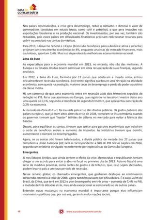 www.acasadoconcurseiro.com.br48
Nos países desenvolvidos, a crise gera desemprego, reduz o consumo e diminui o valor de
commodities (produtos em estado bruto, como café e petróleo), o que gera impactos nas
exportações brasileiras e na produção nacional. Os investimentos, por sua vez, também são
reduzidos, pois esses países em dificuldades financeiras precisam redirecionar recursos para
cobrir os prejuízos nas contas domésticas.
Para 2013, o Governo Federal e o Cepal (Comissão Econômica para a América Latina e o Caribe)
projetam um crescimento econômico de 4%, enquanto analistas do mercado financeiro, mais
cautelosos, apontam 3,4%. Mas isso dependerá da melhoria na economia internacional.
Zona do Euro
As expectativas para a economia mundial em 2013, no entanto, não são das melhores. A
Europa e os Estados Unidos devem continuar em lenta recuperação de suas finanças, segundo
analistas.
Em 2012, a Zona do Euro, formada por 17 países que adotaram a moeda única, entrou
oficialmente em recessão econômica. Este termo significa que houve uma retração na atividade
econômica, com queda na produção, maiores taxas de desemprego e perda do poder aquisitivo
da classe média.
Há um consenso de que uma economia entra em recessão após dois trimestres seguidos de
redução no PIB. Foi o que aconteceu na Europa, que registrou no terceiro trimestre deste ano
uma queda de 0,1%, seguindo a tendência do segundo trimestre, que apresentou contração de
0,2% na economia.
A recessão na Zona do Euro foi causada pela crise das dívidas públicas. Os gastos públicos dos
países europeus, que já eram altos antes da crise de 2008, tornaram-se insustentáveis quando
os governos tiveram que “injetar” trilhões de dólares no mercado para evitar a falência dos
bancos.
Depois, para equilibrar as contas, tiveram que apelar para pacotes econômicos que incluíram
o corte de benefícios sociais e aumento de impostos. As indústrias tiveram que demitir,
aumentando o número de desempregados.
Agora, se as contas não forem balanceadas, a dívida pública de metade dos 27 países que
compõem a União Europeia (UE) será o correspondente a 60% do PIB dessas nações em 2014,
segundo um relatório divulgado recentemente por especialistas da Comissão Europeia.
Emergentes
Já nos Estados Unidos, que ainda sentem o efeito da crise, democratas e republicanos tentam
chegar a um acordo para evitar o abismo fiscal no primeiro dia de 2013. Abismo fiscal é uma
série de medidas previstas, como cortes de gastos e de tributos, que, caso sejam efetivadas,
podem levar o país a um novo período de recessão.
Nesse cenário global, os chamados emergentes, que ganharam destaque ao continuarem
crescendo em meio à crise de 2008, agora também passam por dificuldades. É o caso, além do
Brasil, da China, que terá em 2012 o pior desempenho em três anos – aumento de 7,4% no PIB,
a metade de três décadas atrás, mas ainda excepcional se comparado ao de outros países.
Entender essas mudanças na economia mundial é importante porque elas influenciam
movimentos políticos que, por sua vez, geram transformações sociais.
 