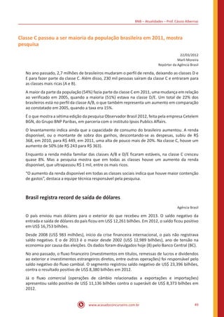 BNB – Atualidades – Prof. Cássio Albernaz
www.acasadoconcurseiro.com.br 49
Classe C passou a ser maioria da população brasileira em 2011, mostra
pesquisa
22/03/2012
Marli Moreira
Repórter da Agência Brasil
No ano passado, 2,7 milhões de brasileiros mudaram o perfil de renda, deixando as classes D e
E para fazer parte da classe C. Além disso, 230 mil pessoas saíram da classe C e entraram para
as classes mais ricas (A e B).
A maior da parte da população (54%) fazia parte da classe C em 2011, uma mudança em relação
ao verificado em 2005, quando a maioria (51%) estava na classe D/E. Um total de 22% dos
brasileiros está no perfil da classe A/B, o que também representa um aumento em comparação
ao constatado em 2005, quando a taxa era 15%.
É o que mostra a sétima edição da pesquisa Observador Brasil 2012, feita pela empresa Cetelem
BGN, do Grupo BNP Paribas, em parceria com o instituto Ipsos Publics Affairs.
O levantamento indica ainda que a capacidade de consumo do brasileiro aumentou. A renda
disponível, ou o montante de sobra dos ganhos, descontando-se as despesas, subiu de R$
368, em 2010, para R$ 449, em 2011, uma alta de pouco mais de 20%. Na classe C, houve um
aumento de 50% (de R$ 243 para R$ 363).
Enquanto a renda média familiar das classes A/B e D/E ficaram estáveis, na classe C cresceu
quase 8%. Mas a pesquisa mostra que em todas as classes houve um aumento da renda
disponível, que ultrapassou R$ 1 mil, entre os mais ricos.
“O aumento da renda disponível em todas as classes sociais indica que houve maior contenção
de gastos”, destaca a equipe técnica responsável pela pesquisa.
Brasil registra record de saída de dólares
Agência Brasil
O país enviou mais dólares para o exterior do que recebeu em 2013. O saldo negativo da
entrada e saída de dólares do país ficou em US$ 12,261 bilhões. Em 2012, o saldo ficou positivo
em US$ 16,753 bilhões.
Desde 2008 (US$ 983 milhões), início da crise financeira internacional, o país não registrava
saldo negativo. E o de 2013 é o maior desde 2002 (US$ 12,989 bilhões), ano de tensão na
economia por causa das eleições. Os dados foram divulgados hoje (8) pelo Banco Central (BC).
No ano passado, o fluxo financeiro (investimentos em títulos, remessas de lucros e dividendos
ao exterior e investimentos estrangeiros diretos, entre outras operações) foi responsável pelo
saldo negativo do fluxo cambial. O segmento registrou saldo negativo de US$ 23,396 bilhões,
contra o resultado positivo de US$ 8,380 bilhões em 2012.
Já o fluxo comercial (operações de câmbio relacionadas a exportações e importações)
apresentou saldo positivo de US$ 11,136 bilhões contra o superávit de US$ 8,373 bilhões em
2012.
 