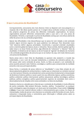 www.acasadoconcurseiro.com.br
O que é uma prova de Atualidades?
Corriqueiramente, concurseiros dos mais diversos níveis se deparam com essa pergunta e a
resposta não é tão óbvia quanto parece ser. A origem dessa confusão começa no conteúdo
dos próprios programas de provas das diferentes instituições organizadoras. As bancas
organizadoras possuem diferentes compreensões sobre o que vem a ser uma prova de
Atualidades. Portanto, a aprovação na prova de Atualidades começa por uma leitura atenta do
edital de prova e do seu conteúdo programático.
Apesar das dificuldades e das desconfianças que se possa ter com relação a este conteúdo
existem alguns terrenos seguros nos quais podemos nos debruçar. Para desvendar esses
“nós” devemos definir algumas prioridades. Inicialmente, é possível entender atualidades
como o domínio global de tópicos atuais e relevantes. Nesse sentido, domínio global significa
saber situar e se situar frente aos temas, algo diferente de “colecionar” e “decorar” fatos da
atualidade. A relevância de tais tópicos se dá em função da “agenda” de debates do momento
e do conteúdo programático do concurso que se vai realizar. Ou seja, nem tudo interessa para
uma prova de Atualidades.
Numa prova séria e bem feita de Atualidades (e pasmem elas existem!), o mundo das
celebridades, o vai e vem do mercado futebolístico, o cotidiano do noticiário policial, etc.,
têm pouco valor como conteúdo de prova. Assim, os fatos só passam a ser conteúdos de
prova quando possuem valor histórico, sociológico, e político para compreensão da realidade
presente e dos seus principais desafios.
Dessa forma, o conteúdo de prova refere-se as “atualidades” e seus fatos através de um
desencadeamento global de conhecimentos e noções que se relacionam ao contexto nacional
e ao internacional. Portanto, tal conteúdo tem como característica fundamental a interpretação
do fenômeno histórico político e social a partir de seus diferentes tópicos: política econômica;
política ambiental; política internacional; política educacional; política tecnológica; políticas
públicas; política energética; política governamental; aspectos da sociedade; bem como o
desencadeamento de relações entre esses conteúdos e os fatos da atualidade.
Desde já, chama-se a atenção para o fato de que o conteúdo de Atualidades é muito diferente
de outros conteúdos. Não existem fórmulas, macetes, atalhos, “musiquinhas”, ou qualquer
outro estratagema capaz de preparar um aluno para tal empreitada. O que existe é interesse
e leitura. O que esse material oferece então é o direcionamento para a prova. As chaves de
interpretação, modos de pensar e de relacionar os conteúdos serão fornecidos em aula. Assim,
colocamos à disposição textos e comentários para informação e reflexão prévia sobre os
principais tópicos de Atualidades.
 