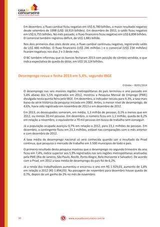 www.acasadoconcurseiro.com.br50
Em dezembro, o fluxo cambial ficou negativo em US$ 8,780 bilhões, o maior resultado negativo
desde setembro de 1998 (US$ 18,919 bilhões). Em dezembro de 2012, o saldo ficou negativo
em US$ 6,755 bilhões. No mês passado, o fluxo financeiro ficou negativo em US$ 6,898 bilhões.
O comercial também registrou déficit, de US$ 1,881 bilhão.
Nos dois primeiros dias úteis deste ano, o fluxo cambial continuou negativo, registrando saldo
de US$ 480 milhões. O fluxo financeiro (US$ 246 milhões ) e o comercial (US$ 234 milhões)
ficaram negativos nos dias 2 e 3 deste mês.
O BC também informou que os bancos fecharam 2013 com posição de câmbio vendida, o que
indica expectativa de queda do dólar, em US$ 18,124 bilhões.
Desemprego recua e fecha 2013 em 5,4%, segundo IBGE
O Globo – 30/01/2014
O desemprego nas seis maiores regiões metropolitanas do país terminou o ano passado em
5,4% abaixo dos 5,5% registrados em 2012, mostrou a Pesquisa Mensal de Emprego (PME)
divulgada nesta quinta-feira pelo IBGE. Em dezembro, o indicador recuou para 4,3%, a taxa mais
baixa da série histórica da pesquisa iniciada em 2002. Antes, o menor nível de desemprego, de
4,6%, havia sido registrado em novembro de 2013 e em dezembro de 2012.
Em 2013, os desocupados somaram, em média, 1,3 milhão de pessoas, 0,1% a menos que em
2012, ou menos 20 mil pessoas. Em dezembro, o número ficou em 1,1 milhão, queda de 6,2%
em relação a novembro, o equivalente a 70 mil pessoas em busca de trabalho sem conseguir.
Já a população ocupada avançou 0,7% em relação a 2012, para 23,1 milhões de pessoas. Em
dezembro, o contingente ficou em 23,3 milhões, estável nas comparações com o mês anterior
e com dezembro de 2012.
A taxa média de desemprego nacional só será conhecida quando sair o resultado da Pnad
contínua, que pesquisa o mercado de trabalho em 3.500 municípios de todo o país.
O primeiro resultado desta pesquisa mostrou que o desemprego no segundo trimestre do ano
ficou em 7,4%, índice superior aos 5,9% registrados nas seis regiões metropolitanas analisadas
pela PME (Rio de Janeiro, São Paulo, Recife, Porto Alegre, Belo Horizonte e Salvador). De acordo
com a Pnad, em 2012 a taxa média de desemprego do país foi de 6,2%.
Já a renda dos trabalhadores aumentou e encerrou o ano em R$ 1.929,03, aumento de 1,8%
em relação a 2012 (R$ 1.894,03). Na passagem de novembro para dezembro houve queda de
0,7%, depois de um ganho de 2% no mês de novembro.
 
